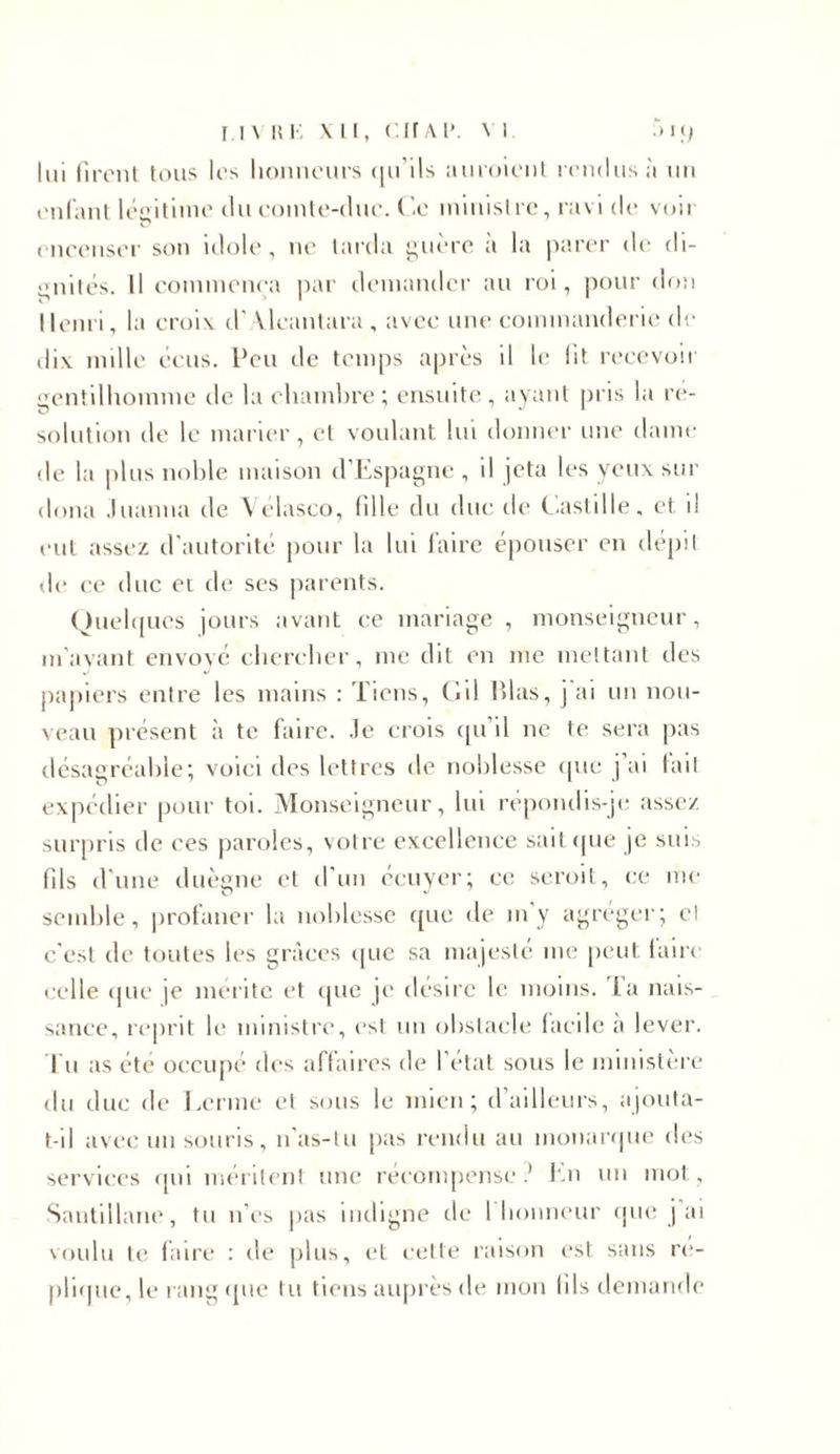 lui firent tous les honneurs qu'ils auroienl rendus à un enfant légitime du comte-duc. Ce ministre, ravi de voii encenser son idole, ne larda guère à la parer de di- gnités. Il commença par demander au roi, pour don Henri, la croix d'Vlcantara, avec une commanderie de dix nulle cens. Peu de temps après il le lit recevoir gentilhomme de la chambre ; ensuite, ayant pris la re- solution de le marier, cl voulant lui donner une dame de la plus noble maison d’Espagne , il jeta les veux sur doua Juanna de Vélasco, fille du duc de Castille, et 1! eut assez d'autorité pour la lui faire épouser en dépit de ce duc et de ses parents. Quelques jours avant ce mariage , monseigneur, m'ayant envoyé chercher, me dit en me mettant des papiers entre les mains : Tiens, Cil lilas, j ai un nou- veau présent à te faire, .le crois tpi il ne te sera pas désagréable; voici des lettres de noblesse que j’ai lait expédier pour toi. Monseigneur, lui répondis-je assez surpris de ees paroles, votre excellence sait que je suis fds d une duègne et d un ecuyer; ce seroit, ce me semble, profaner la noblesse que de m'y agréger; cl c'est de toutes les grâces que sa majesté me peut faire celle que je mérite et que je désire le moins. Ta nais- sance, reprit le ministre, est un obstacle facile a lever, l u as été occupé des affaires de l’état sous le ministère du duc de Lerme et sous le mien; d ailleurs, ajouta- t-il avec un souris, n’as-tu pas rendu au monarque des services qui méritent une récompense.’ En un mot. Sautillant', tu n’es pas indigne de 1 honneur que j’ai voulu te faire : de plus, et cette raison est sans ré- pliqué, le rang que tu tiens auprès de mon fils demande