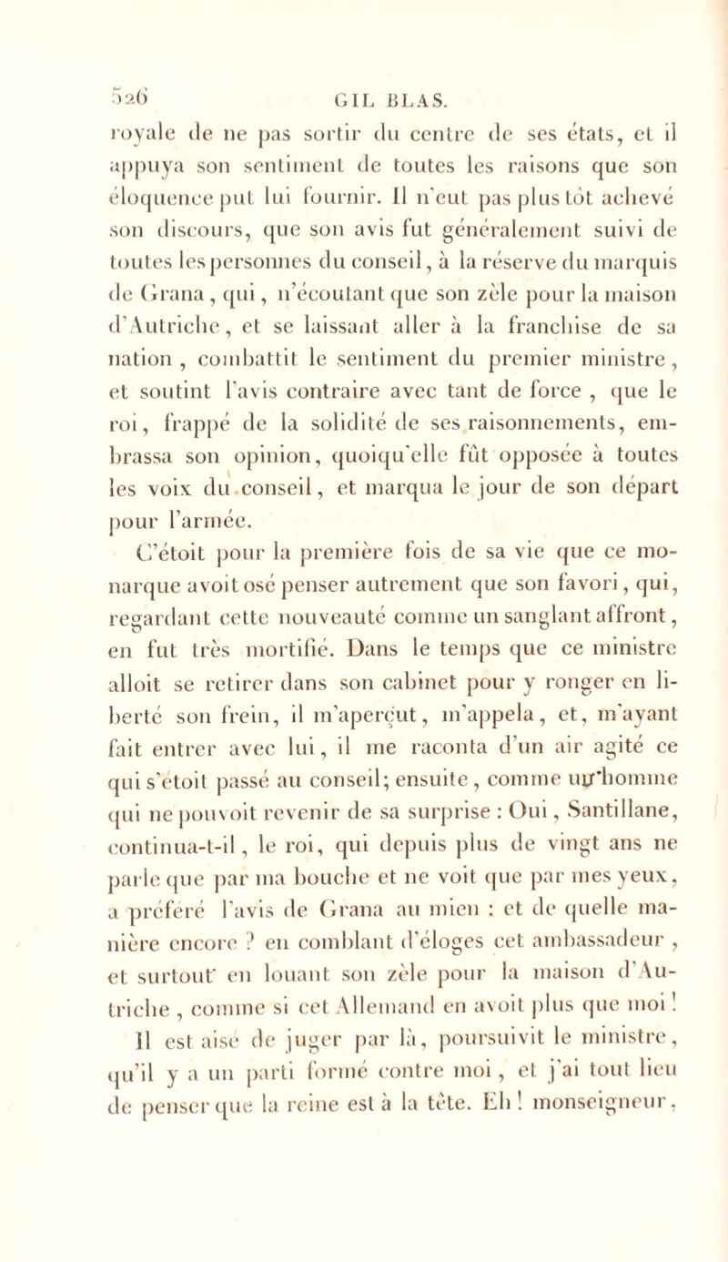 5 26 royale de ne pas sortir du centre de ses états, et il appuya son sentiment de toutes les raisons que son éloquenee put lui fournir. Il n'eut pas plus tôt achevé son discours, que son avis fut généralement suivi de toutes les personnes du conseil, à la réserve du marquis de Grana , qui, n’écoutant que son zèle pour la maison d'Autriche, et se laissant aller à la franchise de sa nation, combattit le sentiment du premier ministre, et soutint l'avis contraire avec tant de force , que le roi, frappé de la solidité de ses raisonnements, em- brassa son opinion, quoiqu'elle fût opposée à toutes les voix du conseil, et marqua le jour de son départ pour l’armée. G’étoit pour la première fois de sa vie que ce mo- narque a voit osé penser autrement que son favori, qui, regardant cette nouveauté comme un sanglant affront, en fut très mortifié. Dans le temps que ce ministre alloit se retirer dans son cabinet pour y ronger en li- berté son frein, il m’aperçut, m'appela, et, m'ayant fait entrer avec lui, il me raconta d'un air agité ce qui s’étoit passé au conseil; ensuite, comme uuiiomme qui ne pouvoit revenir de sa surprise : Oui, Santillane, continua-t-il, le roi, qui depuis plus de vingt ans ne parle que par ma bouche et 11e voit que par mes yeux, a préféré l'avis de Grana au mien : et de quelle ma- nière encore ? en comblant d'éloges cet ambassadeur , et surtout en louant son zèle pour la maison d’Au- triche , comme si cet Allemand en avoit plus que moi ! Il est aisé de juger par là, poursuivit le ministre, qu’il y a un parti formé contre moi, et j'ai tout lieu de penser que la reine est à la tète. Eh ! monseigneur,