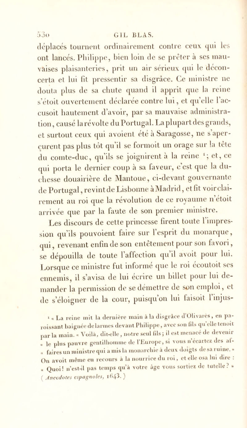 déplacés tournent ordinairement contre ceux qui les ont lancés. Philippe, bien loin de se prêter à ses mau- vaises plaisanteries, prit un air sérieux qui le décon- certa et lui lit pressentir sa disgrâce. Ce ministre ne douta plus de sa chute quand il apprit que la reine s’étoit ouvertement déclarée contre lui, et quelle l’ac- cusoit hautement d’avoir, par sa mauvaise administra- tion, causé la révolte du Portugal. La plupart des grands, et surtout ceux qui avoient été à Saragosse, ne s aper- çurent pas plus tôt qu’il se formoit un orage sur la tête du comte-duc, qu’ils se joignirent à la reine et, ce qui porta le dernier coup à sa faveur, c’est que la du- chesse douairière de Mantoue, ci-devant gouvernante de Portugal, revint de Lisbonne à Madrid, et fit voir clai- rement au roi que la révolution de ce royaume n’étoit arrivée que par la faute de son premier ministre. Les discours de cette princesse firent toute 1 impres- sion qu’ils pouvoient faire sur l’esprit du monarque, qui, revenant enfin de son entêtement pour son favori, se dépouilla de toute 1 affection qu il avoit pour lui. Lorsque ce ministre fut informé que le roi écoutoit ses ennemis, il s’avisa de lui écrire un billet pour lui de- mander la permission de se démettre de son emploi, et de s’éloigner de la cour, puisqu’on lui faisoit l’injus- 1 « La reine mit la dernière main à la disgrâce d Olivaies, en pa- roissant baignée de larmes devant Philippe, avec son fils qu elle tenoit parla main. « Voilà, dit-elle, notre seul (ils; il est menacé de devenir &lt;, le plus pauvre gentilhomme de l’Europe, si vous n écartez des a(- « faires un ministre qui a mis la monarchie à deux doigts de sa ruine. - On avoit même eu recours à la nourrice du roi, et elle osa lui dire : .&lt; Quoi! n’est-il pas temps qu’à votre âge vous sortiez de tutelle? » ( Anecdotes espagnoles, 1043. )