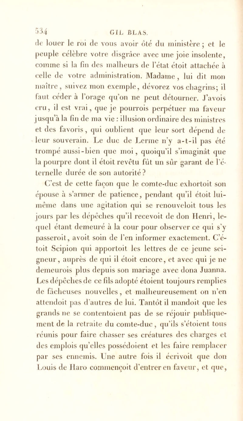 '&gt;34 GIL BLÀS. de louer le roi de vous avoir ôté du ministère ; et le peuple célèbre votre disgrâce avec une joie insolente, comme si la fin des malheurs de l’état étoit attachée à celle de votre administration. Madame, lui dit mon maître, suivez mon exemple, dévorez vos chagrins; il faut céder «à l’orage qu’on ne peut détourner. J’avois cru, il est vrai, que je pourrois perpétuer ma faveur jusqu’à la fin de ma vie : illusion ordinaire des ministres et des favoris, qui oublient que leur sort dépend de leur souverain. Le duc de Lerme n’y a-t-il pas été trompé aussi-bien que moi, quoiqu’il s’imaginât que la pourpre dont il étoit revêtu fût un sûr garant de l'é- ternelle durée de son autorité? C’est de cette façon que le comte-duc exbortoit son épouse à s’armer de patience, pendant qu’il étoit lui- même dans une agitation qui se renouveloit tous les jours par les dépêches qu’il recevoit de don Henri, le- quel étant demeuré à la cour pour observer ce qui s'y passeroit, avoit soin de l’en informer exactement. C’é- toit Scipion qui apportoit les lettres de ce jeune sei- gneur, auprès de qui il étoit encore, et avec qui je ne demeurois plus depuis son mariage avec dona Juanna. Les dépêches de ce fils adopté étoient toujours remplies de fâcheuses nouvelles, et malheureusement on n’en altendoit pas d’autres de lui. Tantôt il mandoit que les grands ne se contentoient pas de se réjouir publique- ment de la retraite du comte-duc, qu’ils s’étoient tous réunis pour faire chasser ses créatures des charges et des emplois qu’elles possédoient et les faire remplacer par ses ennemis. Une autre fois il écrivoil que don Louis de Haro coinmençoit d’entrer en faveur, et que,