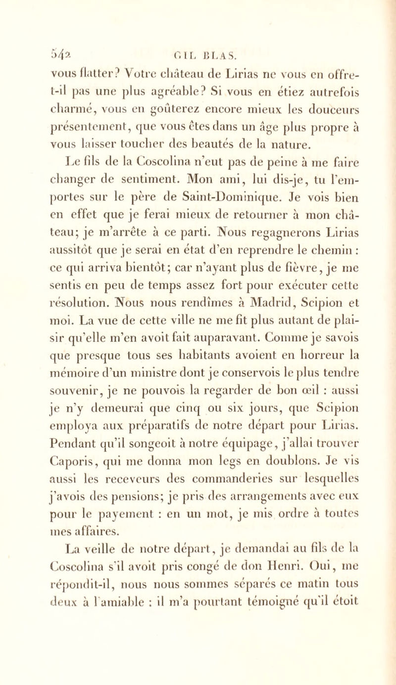 vous flatter? Votre château de Lirias ne vous en offre- t-il pas une plus agréable? Si vous en étiez autrefois charmé, vous en goûterez encore mieux les douceurs présentement, que vous êtes dans un âge plus propre à vous laisser toucher des beautés de la nature. Le fils de la Coscolina n’eut pas de peine à me faire changer de sentiment. Mon ami, lui dis-je, tu l'em- portes sur le père de Saint-Dominique. Je vois bien en effet que je ferai mieux de retourner à mon châ- teau; je m’arrête à ce parti. Nous regagnerons Lirias aussitôt que je serai en état d’en reprendre le chemin : ce qui arriva bientôt; car n’ayant plus de fièvre, je me sentis en peu de temps assez fort pour exécuter cette résolution. Nous nous rendîmes à Madrid, Scipion et moi. La vue de cette ville ne me fit plus autant de plai- sir qu’elle m’en avoit fait auparavant. Comme je savois que presque tous ses habitants avoient en horreur la mémoire d’un ministre dont je conservois le plus tendre souvenir, je ne pouvois la regarder de bon œil : aussi je n’y demeurai que cinq ou six jours, que Scipion employa aux préparatifs de notre départ pour Lirias. Pendant qu’il songeoit à notre équipage, j’allai trouver Caporis, qui me donna mon legs en doublons. Je vis aussi les receveurs des commanderies sur lesquelles j’avois des pensions; je pris des arrangements avec eux pour le payement : en un mot, je mis ordre à toutes mes affaires. La veille de notre départ, je demandai au fils de la Coscolina s'il avoit pris congé de don Henri. Oui, me répondit-il, nous nous sommes séparés ce matin tous deux à 1 amiable : il m’a pourtant témoigné qu'il étoit