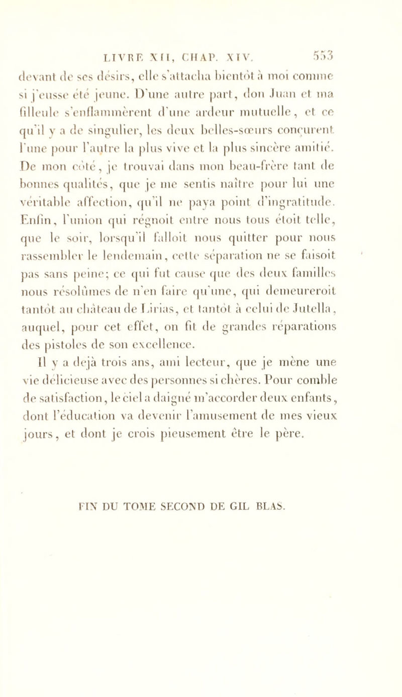 devant de ses désirs, elle s’attacha bientôt a moi comme si j'eusse été jeune. D’une autre part, don Juan et ma filleule s’enflammèrent d’une ardeur mutuelle, et ce qu'il y a de singulier, les deux belles-sœurs conçurent l'une pour l’autre la plus vive et la plus sincère amitié. De mon côté, je trouvai dans mon beau-frère tant de bonnes qualités, que je me sentis naître pour lui une véritable affection, qu’il ne paya point d’ingratitude. Enfin, l’union qui régnoit entre nous tous étoit telle, que le soir, lorsqu’il falloit nous quitter pour nous rassembler le lendemain, cette séparation ne se f.iisoit pas sans peine; ce qui fut cause que des deux familles nous résolûmes de n’en faire qu’une, qui demeureroit tantôt au château de Eirias, et tantôt à celui de Jutella, auquel, pour cet effet, on fit de grandes réparations des pistoles de son excellence. Il y a déjà trois ans, ami lecteur, que je mène une vie délicieuse avec des personnes si chères. Pour comble de satisfaction, le ciel a daigné m’accorder deux enfants, dont l’éducation va devenir l’amusement de mes vieux jours, et dont je crois pieusement être le père. FIN DU TOME SECOND DE GIL BLAS.