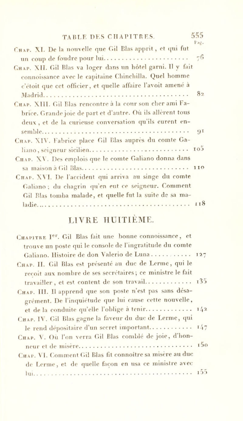 TABLE DES CTI a PI TB ES. i’,g. rHAP. XI. De la nouvelle que Gil Elas apprit, et qui fut un coup de foudre pour lui 7^ Chap. XII. Gil Elas va loger dans un hôtel garni. Il y fait connoissance avec le capitaine Chinchilla. Quel homme c’éloit que cet officier, et quelle affaire l’avoit amené à Madrid 82 Ch ap. XIII. Gil Elas rencontre à la cour son cher ami Fa- brice. Grande joie de part et d’autre. Où ils allèrent tous deux , et de la curieuse conversation qu ils eurent en- semble 91 Chap. XIAr. Fabrice place Gil Elas auprès du comte Ga- liano, seigneur sicilien » 103 Chap. XV. Des emplois que le comte Gahano donna dans sa maison à Gil Elas n0, Chap. XVI. De l’accident qui arriva au singe du comte Galiano ; du chagrin qu’en eut ce seigneur. Comment Gil Elas tomba malade, et quelle fut la suite de sa ma- ladie 118 LIVRE HUITIÈME. Chapitre Ier. Gil Blas fait une bonne connoissance, et trouve un poste qui le console de l’ingratitude du comte Galiano. Histoire de don Valerio de Luna 127 Chap. II. Gil Elas est présenté au duc de Lerme, qui le reçoit aux nombre de ses secrétaires; ce ministre le fait travailler, et est content de son travail i35 Chap. III. Il apprend cpie son poste n’est pas sans désa- grément. De l’inquiétude que lui cause cette nouvelle, et de la conduite qu’elle l’oblige à tenir it\i Chap. IV. Gil Blas gagne la faveur du duc de Lerme, qui le rend dépositaire d’un secret important Chap. V. Ou l’on verra Gil Blas comblé de joie, d’hon- neur et de misère Chap. VI. Comment Gil Blas fit connoître sa misère au duc de Lerme, et de quelle façon en usa ce ministre avec