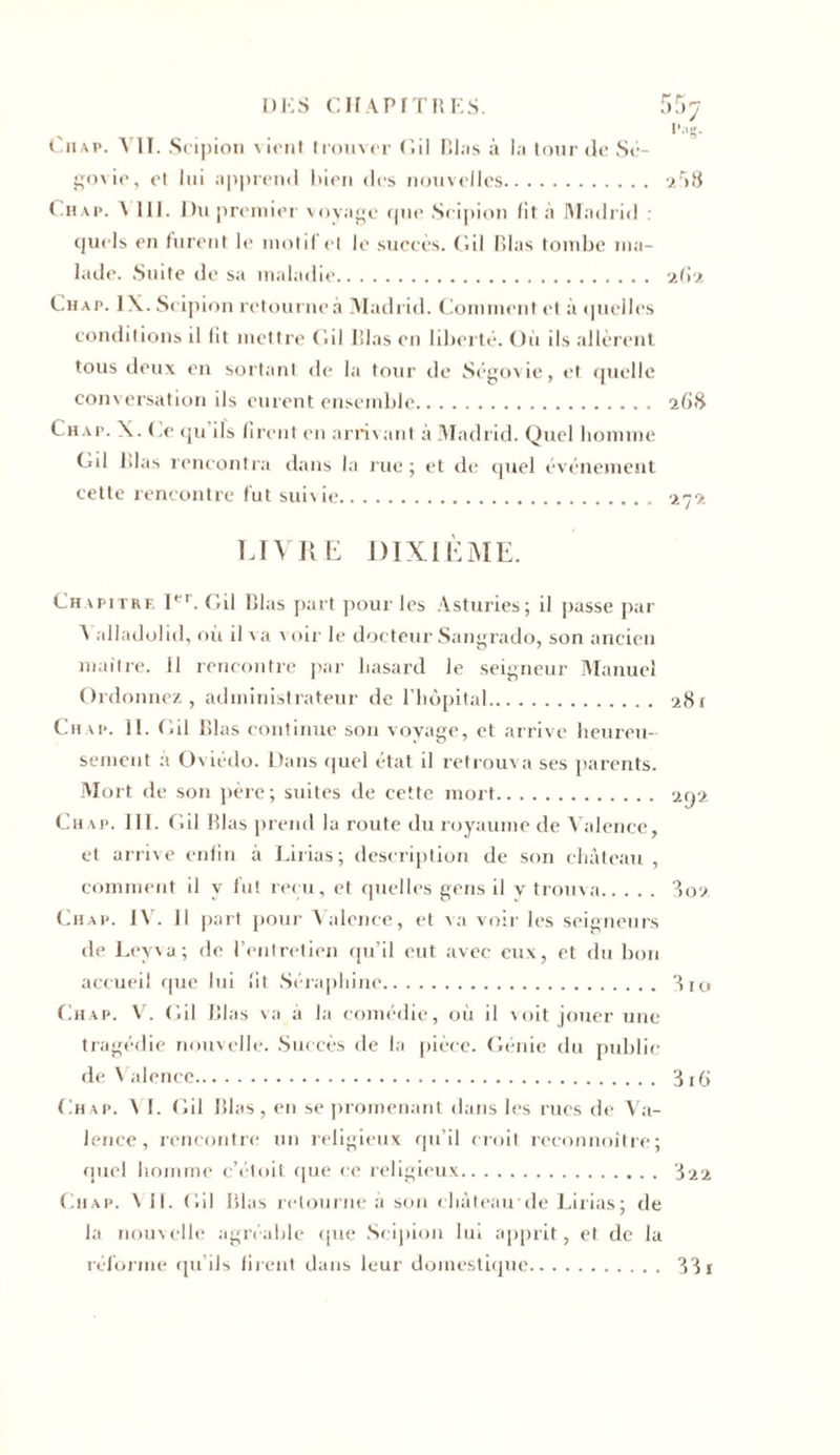 Ou a p. VII. Scipion vient trouver Cil Blas à la tour de Sé- govie, et lui apprend bien des nouvelles 2r&gt;8 Ch a p. \ 111. Du premier voyage cjue Scipion fit à Madrid : cjuels en furent le motif et le succès, ('.il Blas tombe ma- lade. Suite de sa maladie 262 Chap. IX. Scipion retourne à Madrid. Comment et à &lt;|uellcs conditions il lit mettre Cil lilas en liberté. Où ils allèrent tous deux en sortant de la tour de Ségovie, et quelle conversation ils eurent ensemble 268 Chap. X.Ce qu ils firent en arrivant à Madrid. Quel homme Cil blas rencontra dans la rue; et de quel événement cette rencontre fut subie 272 LIVRE DIXIÈME. Chapitre Ier. Cil Blas part pour les Asturies; il passe par A alladolid, où il va \ oir le docteur Sangrado, son ancien maître. 11 rencontre par hasard le seigneur Manuel Ordonnez, administrateur de l’hôpital 281 Chap. II. Cil Blas continue son voyage, et arrive heureu- sement à Oviédo. Dans quel état il retrouva ses parents. Mort de son père; suites de cette mort 292. Chap. III. Cil Blas prend la route du royaume de Valence, et arrive enfin à Lirias; description de son château , comment il y fut reçu, et quelles gens il v trouva 802 Chap. IV. Il part pour Valence, et va voir les seigneurs de Leyva; de l’entretien qu’il eut avec eux, et du bon accueil que lui lit Séraphine 810 Chap. V. Cil Blas va à la comédie, où il voit jouer une tragédie nouvelle. Succès de la pièce. Génie du public de Valence 3i(&gt; Chap. â I. Cil Blas, en se promenant dans les rues de Va- lence, rencontre un religieux qu’il croit reconnoître; quel homme c’étoit que ce religieux 822 Chap. \ il. Cil Blas retourne à son château'de Lirias; de la nouvelle agréable que Scipion lui apprit, et de la réforme qu’ils firent dans leur domestique 31 r