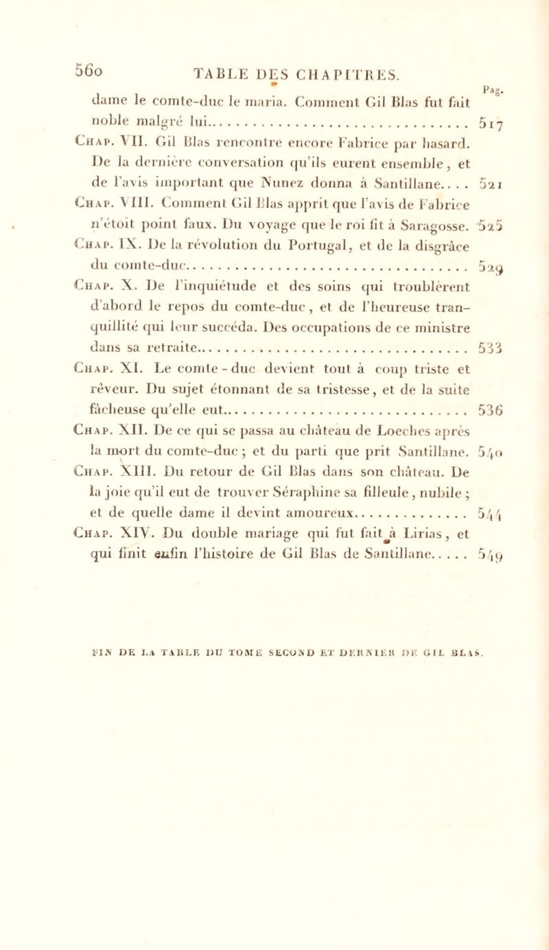 dame le comte-duc le maria. Comment Gil Blas fut fait noble malgré lui 5i7 Chap. VIL Gil lilas rencontre encore Fabrice par hasard. De la dernière conversation qu’ils eurent ensemble, et de l’avis important que Nunez donna à Santillane.. . . Su Chap. VIII. Comment Gil Blas apprit que l’avis de Fabrice n’étoit point faux. Du voyage que le roi lit à Saragosse. 5î5 Chap. IX. De la révolution du Portugal, et de la disgrâce du comte-duc 5 29 Chap. X. De l’inquiétude et des soins qui troublèrent d’abord le repos du comte-duc, et de l’heureuse tran- quillité qui leur succéda. Des occupations de ce ministre dans sa retraite 533 Chap. XI. Le comte-duc devient tout à coup tiïste et rêveur. Du sujet étonnant de sa tristesse, et de la suite fâcheuse qu’elle eut 536 Chap. XII. De ce qui se passa au château de Loeches après la mort du comte-duc; et du parti que prit Santillane. 5/,o Chap. XIII. Du retour de Gil Blas dans son château. De la joie qu’il eut de trouver Séraphine sa filleule, nubile ; et de quelle dame il devint amoureux 5 Chap. XIV. Du double mariage qui tut fait^à Lirias, et qui finit enfin l’histoire de Gil Blas de Santillane 5,iq 1 IA DE I.A TABLE DU TOME SECOD.D ET DERNIER DK (i(L BLAS.