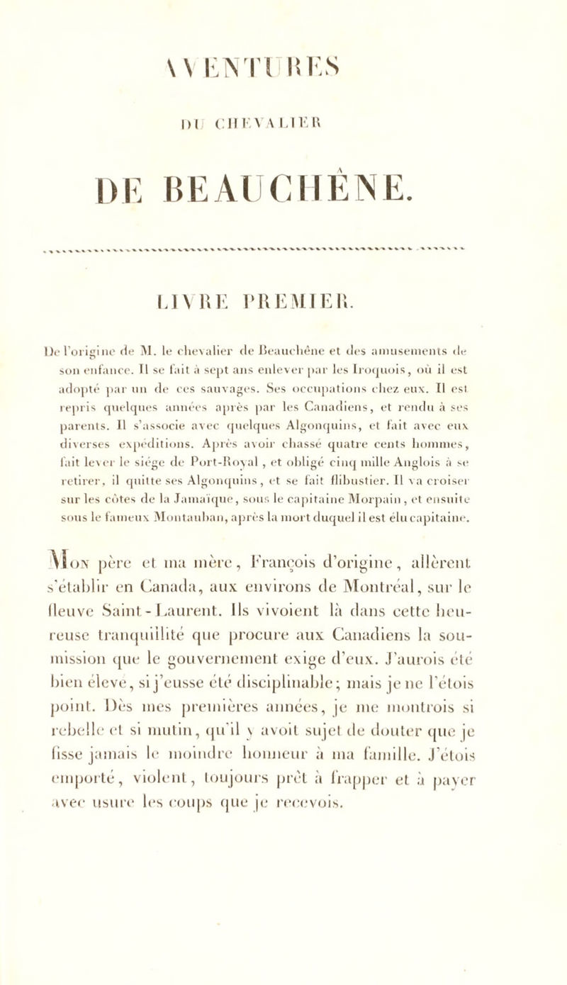 \\ ENT1 ItES DU CHEVALIER DE BEAU CHÊNE. LIVRE PREMIER. De l’origine de M. le chevalier de Beauchêne et des amusements «le son enfance. Il se fait à sept ans enlever par les Iroquois, où il est adopté par un de ces sauvages. Ses occupations chez eux. Il est repris quelques années après par les Canadiens, et rendu à ses parents. Il s’associe avec quelques Algonquins, et fait avec eux diverses expéditions. Après avoir chassé quatre cents hommes, fait lever le siège de Port-Royal , et obligé cinq mille Anglois à se retirer, il quitte ses Algonquins, et se fait flibustier. Il va croiser sur les côtes de la Jamaïque, sous le capitaine Morpain , et ensuite sous le fameux Montauban, après la mort duquel il est élu capitaine. Mon père et ma mère, François d’origine, allèrent s'établir en Canada, aux environs de Montréal, sur le lleuvc Saint-Laurent. Ils vivoient là dans cette heu- reuse tranquillité que procure aux Canadiens la sou- mission que le gouvernement exige d’eux. J’aurois été bien éleve, si j’eusse été disciplinable; mais je ne l’étois point. Dès mes premières années, je me montrois si rebelle et si mutin, qu’il \ avoit sujel de douter que je lisse jamais le moindre honneur à ma famille, j’étois emporté, violent, toujours prêt à frapper et à payer avec usure les coups que je reecvois.