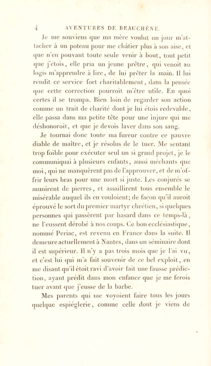 Je me souviens que ma mère voulut un jour m’at- tacher à un poteau pour me châtier plus à son aise, et que n’en pouvant toute seule venir à bout, tout petit que j’etois, elle pria un jeune prêtre, qui venoit au logis m’apprendre à lire, de lui prêter la main. Il lui rendit ce service fort charitablement, dans la pensée que cette correction pourroit m’être utile. En quoi certes il se trompa. Bien loin de regarder son action comme un trait de charité dont je lui étois redevable, elle passa dans ma petite tête pour une injure qui me déshonoroit, et que je devois laver dans son sang. Je tournai donc toute ma fureur contre ce pauvre diable de maître, et je résolus de le tuer. Me sentant trop foible pour exécuter seul un si grand projet, je le communiquai à plusieurs enfants, aussi méchants que moi, qui ne manquèrent pas de l’approuver, et de m'of- frir leurs bras pour une mort si juste. Les conjurés se munirent de pierres, et assaillirent tous ensemble le misérable auquel ils en vouloient; de façon qu’il auroit éprouvé le sort du premier martyr chrétien, si quelques personnes qui passèrent par hasard dans ce temps-là, ne l’eussent dérobé à nos coups, fie bon ecclésiastique, nommé Periac, est revenu en France dans la suite. 11 demeure actuellement à Nantes, dans un séminaire dont il est supérieur. Il n’y a pas trois mois que je l’ai vu, et c’est lui qui m’a fait souvenir de ce bel exploit, en me disant qu’il étoit ravi d’avoir fait une fausse prédic- tion, ayant prédit dans mon enfance que je me ferois tuer avant que j’eusse de la barbe. Mes parents qui me voyoient faire tous les jours quelque espièglerie, connue celle dont je viens de