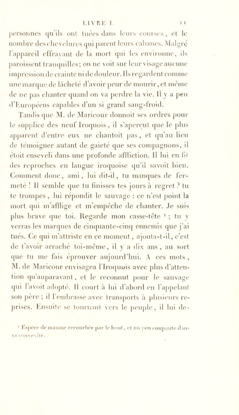 personnes qu ils ont tuées dans leurs courses, et le nombre des chevelures qui parent leurs cabanes. Malgré l'appareil effrayant de la mort qui les environne, ds paraissent tranquilles; on ne voit sur leur visage aucune impression de crainte ni de douleur. Ils regardent comme une marque de lâcheté d’avoir peur de mourir, et meme de ne pas chanter quand on va perdre la vie. Il y a peu d’Européens capables d’un si grand sang-froid. Tandis que M. de Maricour donnoit ses ordres pour le supplice des neuf lroquois, il s'aperçut que le plus apparent d’entre eux ne chantoit pas, et qu’au lieu de témoigner autant de gaieté que ses compagnons, il étoit enseveli dans une profonde affliction. Il lui en fil des reproches en langue iroquoise qu’il savoit bien. Comment donc, ami, lui dit-il, tu manques de fer- meté ! Il semble que tu finisses tes jours «à regret ? tu te trompes, lui répondit le sauvage : ce n’est point la mort qui m’afflige et m’empêche de chanter. Je suis plus brave que toi. Regarde mon casse-tête 1 ; tu y verras les marques de cinquante-cinq ennemis que j'ai tués. Ce qui m’attriste en ce moment, ajouta-t-il, c’est de t’avoir arraché toi-même, il y a dix ans, au sort que tu me fais éprouver aujourd’hui. A ces mots , M. de Maricour envisagea fi lroquois avec plus d’atten- tion qu’auparavant, et le reconnut pour le sauvage qui 1 avoit adopté. Il court à lui d’abord en l appelaul son père ; il l’embrasse avec transports à plusieurs re- prises. Ensuite se tournant vers le peuple, il lui de- 1 Espèce de massue recourbée par le bout, et mi peu coupante dans sa t on ve\ité.
