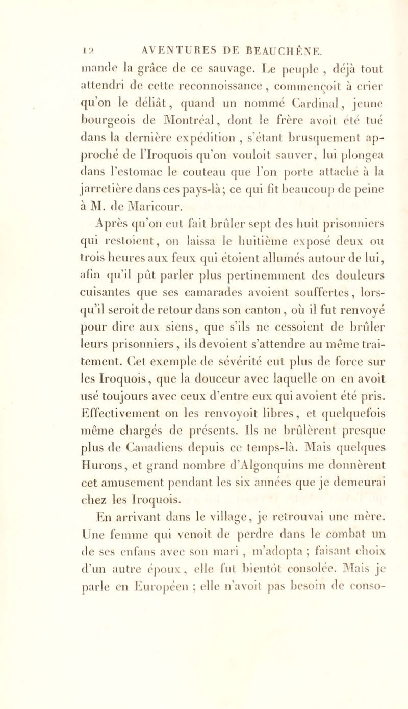 mande la grâce de ce sauvage. Le peuple , déjà tout attendri de cette reconnoissance , commeneoit à crier qu’on le déliât, quand un nommé Cardinal, jeune bourgeois de Montréal, dont le frère avoit été tué dans la dernière expédition , s’étant brusquement ap- proché de l’Iroquois qu’on vouloit sauver, lui plongea dans l’estomac le couteau que l’on porte attache à la jarretière dans ces pays-là; ce qui lit beaucoup de peine à M. de Maricour. Après qu’on eut fait brûler sept des huit prisonniers qui restoient, on laissa le huitième exposé deux ou trois heures aux feux qui étoient allumés autour de lui, afin qu’il pût parler plus pertinemment des douleurs cuisantes que ses camarades avoient souffertes, lors- qu’il seroit de retour dans son canton, où il fut renvoyé pour dire aux siens, que s’ils ne cessoient de brûler leurs prisonniers, ils dévoient s’attendre au même trai- tement. Cet exemple de sévérité eut plus de force sur les Iroquois, que la douceur avec laquelle on en avoit usé toujours avec ceux d’entre eux qui avoient été pris. Effectivement on les renvoyoit libres, et quelquefois même chargés de présents. Ils ne brûlèrent presque plus de Canadiens depuis ce temps-là. Mais quelques Filtrons, et grand nombre d’Àlgonquins me donnèrent cet amusement pendant les six années que je demeurai chez les Iroquois. En arrivant dans le village, je retrouvai une mère. Une femme qui venoit de perdre dans le combat un de ses enfans avec son mari , m’adopta ; faisant choix d’un autre époux, elle fut bientôt consolée. Mais je parle en Européen ; elle n’a voit pas besoin de conso-