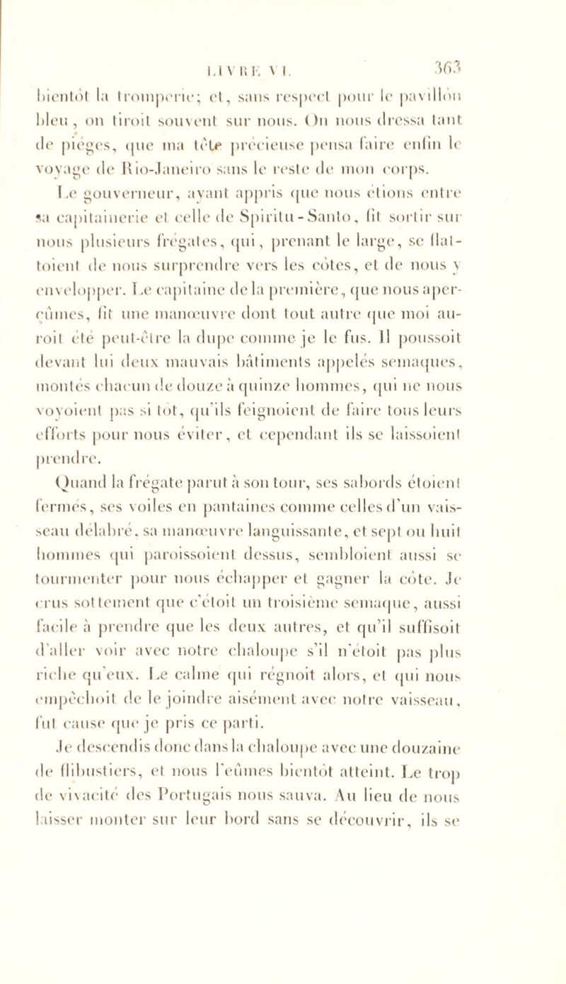 i.i \ i; !•; \ i bientôt la tromperie; et, sans respect pour le pavillon bleu, on Iiroit souvent sur nous. On nous dressa tant île pièges, que ma tôle précieuse pensa faire enfin le voyage de Rio-Janeiro sans le reste de mon corps. Le gouverneur, avant appris que nous étions entre sa capitainerie et celle de Spiritu- Santo, (il sortir sur nous plusieurs frégates, qui, prenant le large, se (lal- toient de nous surprendre vers les côtes, et de nous \ envelopper. 1 .e capitaine de la première, que nous aper- çûmes, lit une manœuvre dont tout autre que moi au- roit été peut-être la dupe comme je le fus. Il poussoit devant lui deux mauvais bâtiments appelés semaques, montés chacun de douze à quinze hommes, qui ne nous voyoient pas si tôt, qu'ils feignoient île faire tous leurs efforts pour nous éviter, et cependant ils se laissoient prendre. ( htand la frégate parut à son tour, ses sabords étoienl fermés, ses voiles en pantaines comme celles d’un vais- seau délabré, sa manœuvre languissante, et sept ou huit hommes qui paroissoienl dessus, sembloient aussi sc tourmenter pour nous échapper et gagner la cote. Je crus sottement que c’étoit un troisième semaque, aussi facile à prendre que les deux autres, et qu’il suffisoit d’aller voir avec notre chaloupe s’il n’étoit pas plus riche qu'eux. Le calme qui régnoit alors, et qui nous empêchoit de le joindre aisément avec notre vaisseau, fut cause que je pris ce parti. Je descendis donc dans la chaloupe avec une douzaine de flibustiers, et nous l'eûmes bientôt atteint. Le trop de vivacité des Portugais nous sauva. Au lieu de nous laisser monter sur leur bord sans se découvrir, ils se