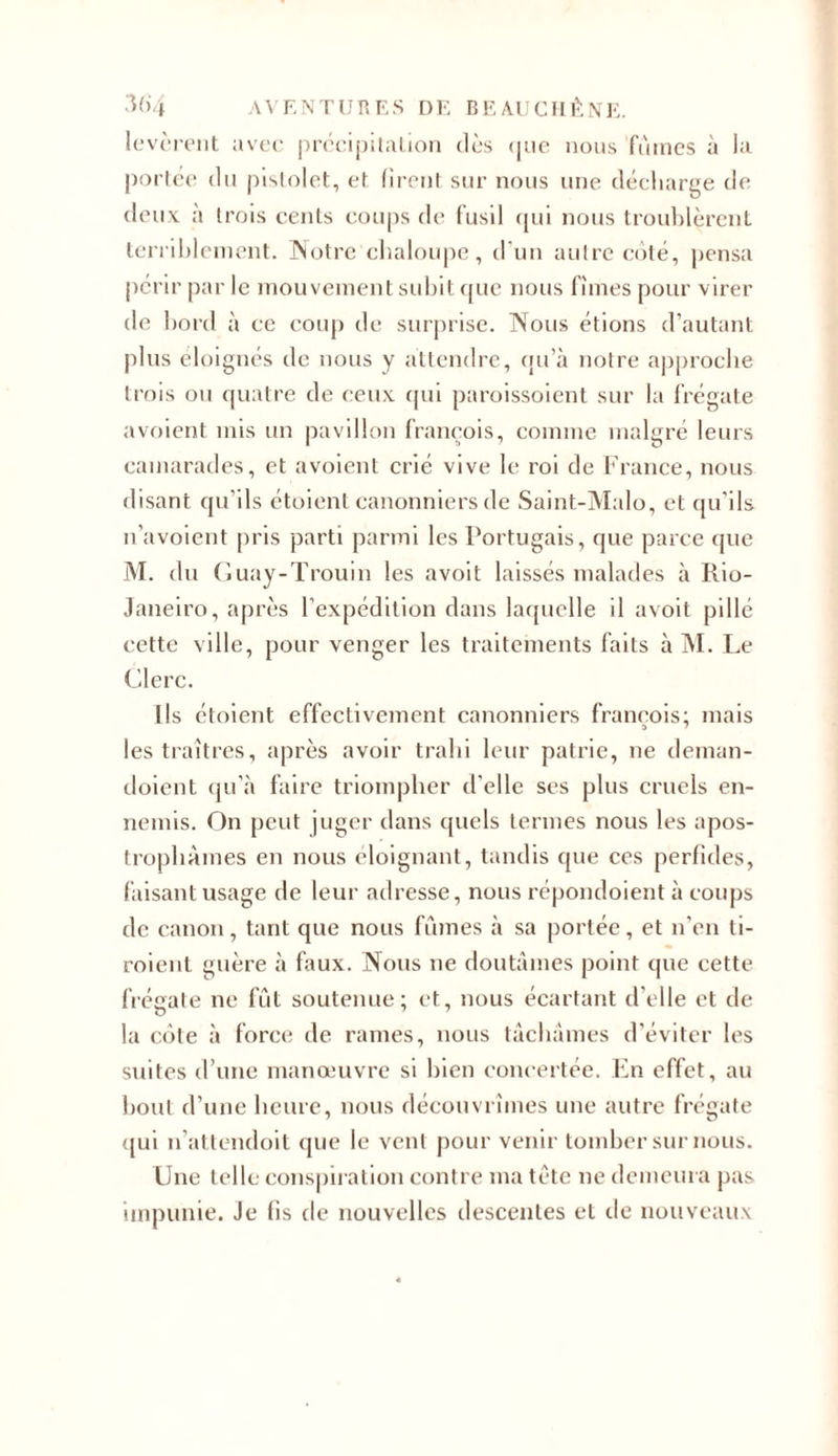 levèrent avec précipitation dès &lt;|iie nous faînes à la portée du pistolet, et firent sur nous une décharge de deux à trois cents coups de fusil qui nous troublèrent terriblement. Notre chaloupe, d’un autre coté, pensa périr par le mouvement subit que nous fîmes pour virer de bord à ce coup de surprise. Nous étions d’autant plus éloignés de nous y attendre, qu’à notre approche trois ou quatre de ceux qui paroissoient sur la frégate «voient mis un pavillon françois, comme malgré leurs camarades, et «voient crié vive le roi de France, nous disant qu’ils étoient canonniers de Saint-Malo, et qu’ils n’avoient pris parti parmi les Portugais, que parce (pie M. du Guay-Trouin les avoit laissés malades à Rio- Janeiro, après l’expédition dans laquelle il avoit pillé cette ville, pour venger les traitements faits à M. Le Clerc. Ils étoient effectivement canonniers françois; mais les traîtres, après avoir trahi leur patrie, ne deman- doient qu’à faire triompher d’elle ses plus cruels en- nemis. On peut juger dans quels termes nous les apos- trophâmes en nous éloignant, tandis que ces perfides, faisant usage de leur adresse, nous répondoient à coups de canon, tant que nous fûmes à sa portée, et n’en ti- roient guère à faux. Nous ne doutâmes point que cette frégate ne fût soutenue; et, nous écartant d'elle et de la cote à force de rames, nous tâchâmes d’éviter les suites d’une manoeuvre si bien concertée. En effet, au bout d’une heure, nous découvrîmes une autre frégate qui n’atlendoit que le venl pour venir tomber sur nous. Une telle conspiration contre ma tète ne demeura pas impunie. Je fis de nouvelles descentes et de nouveaux