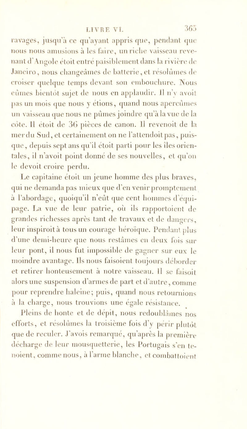 ravages, jusqu'à ce qu’ayant appris que, pendant que nous nous amusions à les faire, un riche vaisseau reve- nant cl Angole étoit entré paisiblement dans la rivière de Janeiro, nous changeâmes de batterie, et résolûmes de croiser quelque temps devant son embouchure. Nous eûmes bientôt sujet de nous en applaudir. Il n’y avoit pas un mois que nous y étions, quand nous aperçûmes un vaisseau que nous ne pûmes joindre qu’à la vue de la côte. Il étoit de 36 pièces de canon. Il revenoit de la merdu Sud, et certainement on ne l'attendoitpas, puis- que, depuis sept ans qu’il étoit parti pour les des orien- tales, il n’avoit point donné de ses nouvelles, et qu’on le devoit croire perdu. Le capitaine étoit un jeune homme des plus braves, qui ne demanda pas mieux que d’en venir promptement à l’abordage, quoiqu’il n’eût que cent hommes d’équi- page. La vue de leur patrie, où ils rapportoient de grandes richesses après tant de travaux et de dangers, leur inspiroit à tous un courage héroïque. Pendant plus d'une demi-heure que nous restâmes en deux fois sur leur pont, il nous fut impossible de gagner sur eux le moindre avantage. Ils nous faisoient toujours déborder et retirer honteusement à notre vaisseau. Il se faisoit alors une suspension d’armes de part et d’autre, comme pour reprendre haleine; puis, quand nous retournions à la charge, nous trouvions une égale résistance. Pleins de honte et de dépit, nous redoublâmes nos efforts, et résolûmes la troisième fois d’y périr plutôt que de reculer. J’avois remarqué, qu’après la première décharge de leur mousquetterie, les Portugais s’en te- noient, comme nous, à l’arme blanche, et combattoient