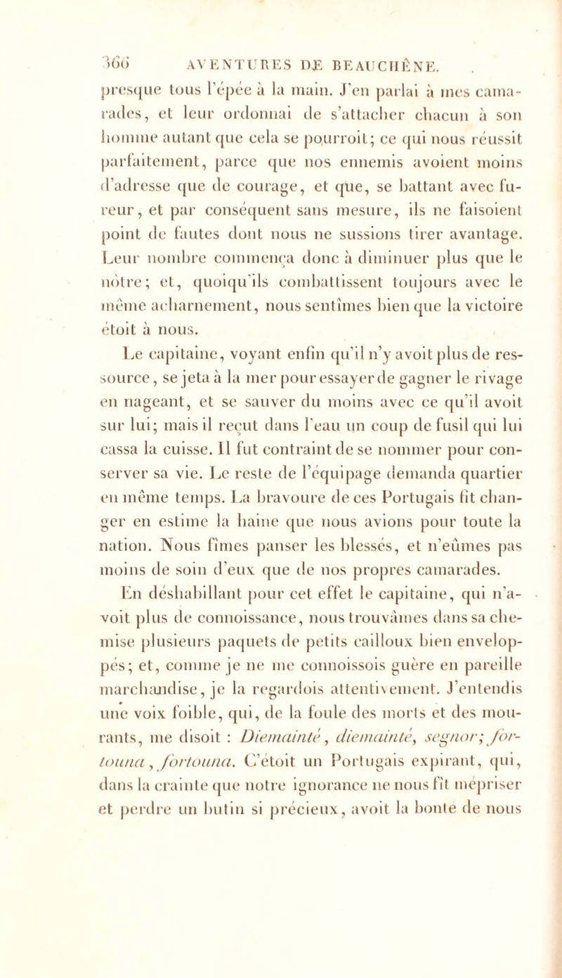 presque tous l’épée à la main. J’en parlai à mes cama- rades, et leur ordonnai de s’attacher chacun à son homme autant que cela se pourroit; ce qui nous réussit parfaitement, parce que nos ennemis avoient moins d’adresse que de courage, et que, se battant avec fu- reur, et par conséquent sans mesure, ils ne faisoient point de fautes dont nous ne sussions tirer avantage. Leur nombre commença donc à diminuer plus que le notre; et, quoiqu’ils combattissent toujours avec le même acharnement, nous sentîmes bien que la victoire étoit à nous. Le capitaine, voyant enfin qu’il n’y avoit plus de res- source, se jeta à la mer pour essayer de gagner le rivage en nageant, et se sauver du moins avec ce qu’il avoit sur lui; mais il reçut dans l’eau un coup de fusil qui lui cassa la cuisse. 11 fut contraint de se nommer pour con- server sa vie. Le reste de l’équipage demanda quartier en même temps. La bravoure de ces Portugais fit chan- ger en estime la haine que nous avions pour toute la nation. Nous fîmes panser les blessés, et n’eûmes pas moins de soin d’eux que de nos propres camarades. En déshabillant pour cet effet le capitaine, qui n’a- voit plus de connoissance, nous trouvâmes dans sa che- mise plusieurs paquets de petits cailloux bien envelop- pés; et, comme je ne me connoissois guère en pareille marchandise, je la regardois attentivement. J’entendis une voix foible, qui, de la foule des morts et îles mou- rants, me disoit : Die/nainté, die mainte, segnor; for- touna,fortonna. C’étoit un Portugais expirant, qui, dans la crainte que notre ignorance ne nous fît mépriser et perdre un butin si précieux, avoit la bonté de nous