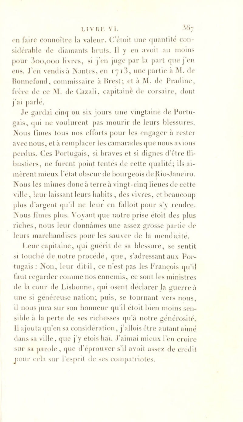 on faire connoître la valeur. C’étoit une quantité con- sidérable de diamants bruts. Il y en avoit au moins pour 3oo,ooo livres, si j'en juge par la part que j’en eus. J en vendis à liantes, en î y i3, une partie a 31. de Ronnefond, commissaire à Rrest; et à M. de Pradine, frère de ce 31. de Cazali, capitaine de corsaire, dont j'ai parlé. Je gardai cinq ou six jours une vingtaine de Portu- gais, qui ne voulurent pas mourir de leurs blessures. Nous fîmes tous nos efforts pour les engager à rester avec nous, et à remplacer les camarades que nous avions perdus. Ces Portugais, si braves et si dignes d être fli- bustiers, ne furent point tentés de cette qualité; ils ai- mèrent mieux l'état obscur de bourgeois deRio-Janeiro. Nous les mîmes donc à terre à vingt-cinq lieues de cette ville, leur laissant leurs habits , des vivres, et beaucoup plus d'argent qu'il ne leur en falloit pour s'y rendre. Nous fîmes plus. Voyant que notre prise étoit des plus riches, nous leur donnâmes une assez grosse partie de leurs marchandises pour les sauver de la mendicité. Leur capitaine, qui guérit de sa blessure, se sentit si touché de notre procédé, que, s’adressant aux Por- tugais: Non, leur dit-il, ce n'est pas les f'raneois qu’il faut regarder comme nos ennemis, ce sont les ministres de la cour de Lisbonne, qui osent déclarer la guerre à une si généreuse nation; puis, se tournant vers nous, il nous jura sur son honneur qu’il étoit bien moins sen- sible à la perte de ses richesses qu’à notre générosité. Il ajouta qu’en sa considération, j’allois être autant aimé dans sa ville, que j y étoishaï. J’aimai mieux l’en croire sur sa parole, que d’éprouver s’il avoit assez de crédit pour cela sur l’esprit de ses compatriotes.