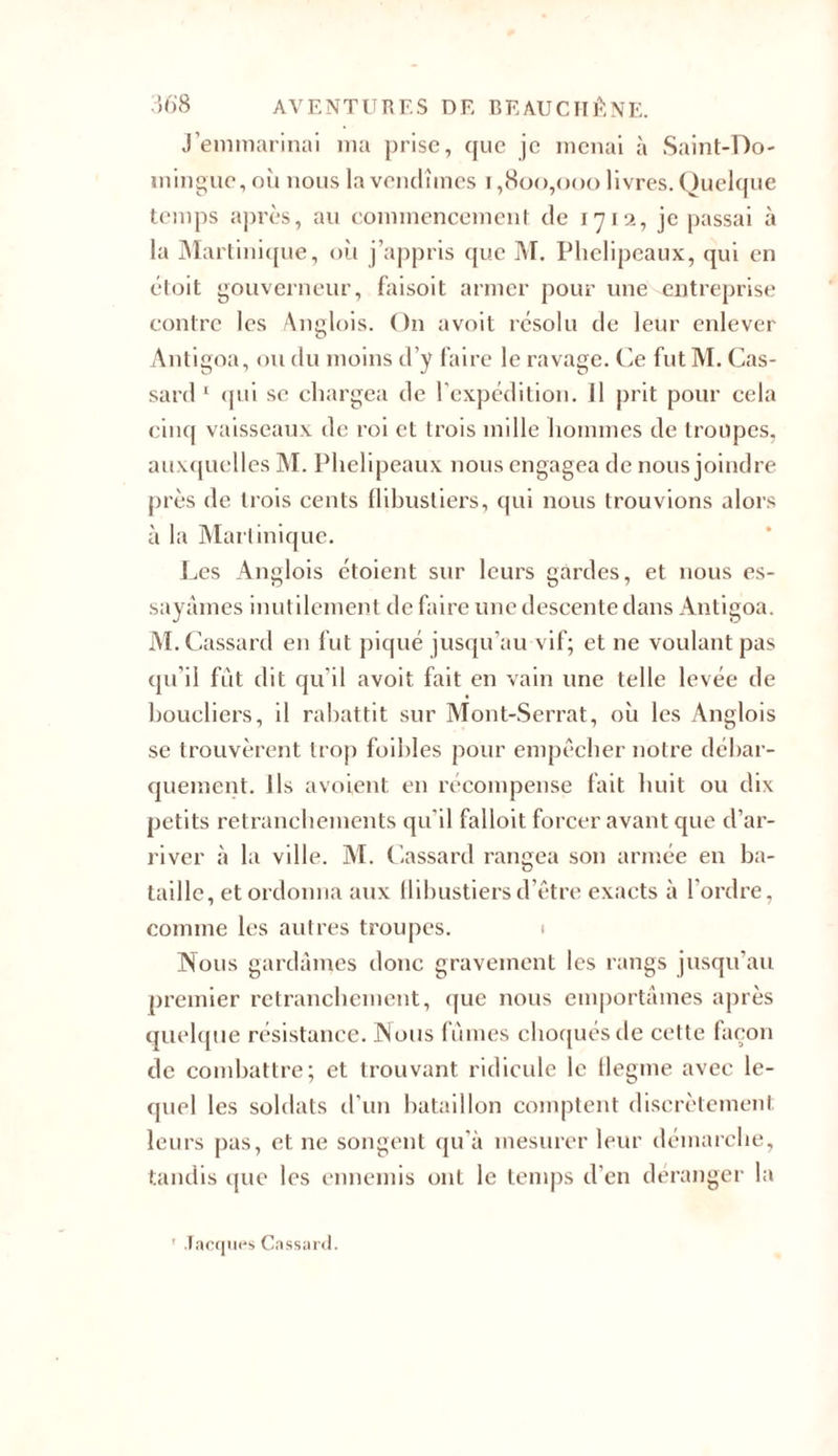 J’emmarinai ma prise, que je menai à Saint-Do- mingue, où nous la vendîmes i ,800,000 livres. Quelque temps après, au commencement de 1712, je passai à la Martinique, où j’appris que M. Phelipeaux, qui en étoit gouverneur, faisoit armer pour une entreprise contre les Anglois. On avoit résolu de leur enlever Antigoa, ou du moins d’y faire le ravage. Ce futM. Cas- sard 1 qui se chargea de l’expédition. Il prit pour cela cinq vaisseaux de roi et trois mille hommes de troupes, auxquelles INI. Phelipeaux nous engagea de nous joindre près de trois cents flibustiers, qui nous trouvions alors à la Martinique. Les Anglois étoient sur leurs gardes, et nous es- sayâmes inutilement de faire une descente dans Antigoa. M.Cassard en fut piqué jusqu’au vif; et 11e voulant pas qu’il fût dit qu’il avoit fait en vain une telle levée de boucliers, il rabattit sur Mont-Serrat, où les Anglois se trouvèrent trop foibles pour empêcher notre débar- quement. Ils a voient en récompense fait huit ou dix petits retranchements qu'il falloit forcer avant que d’ar- river à la ville. AI. Cassard rangea son armée en ba- taille, et ordonna aux flibustiers d’être exacts à l’ordre, comme les autres troupes. 1 Nous gardâmes donc gravement les rangs jusqu’au premier retranchement, que nous emportâmes après quelque résistance. Aious fûmes choqués de cette façon de combattre; et trouvant ridicule le flegme avec le- quel les soldats d’un bataillon comptent discrètement leurs pas, et ne songent qu’à mesurer leur démarche, tandis que les ennemis ont le temps d’en déranger la ' Jacques Cassard.
