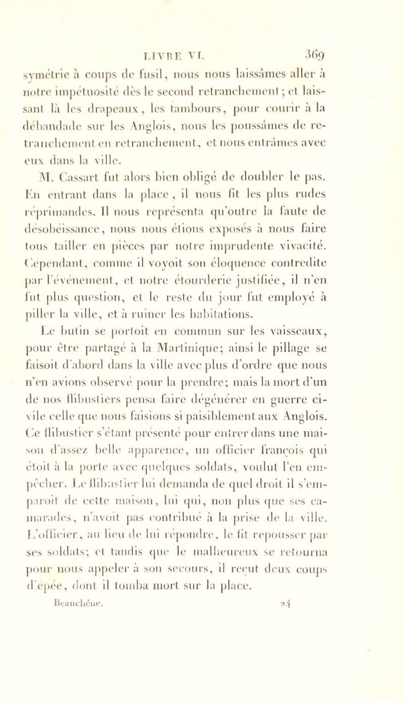 LIVRE VI. M&lt;) symétrie à coups de fusil, nous nous laissâmes aller à notre impétuosité dès le second retranchement ; et lais- sant là les drapeaux, les tambours, pour courir à la débandade sur les Anglois, nous les poussâmes de re- tranchement en retranchement, et nous entrâmes avec eux dans la ville. M. Cassai t fut alors bien obligé de doubler le pas. En entrant dans la place, il nous fit les plus rudes réprimandes. Il nous représenta qu’outre la faute de désobéissance, nous nous étions exposés à nous faire tous tailler en pièces par notre imprudente vivacité. Cependant, comme il voyoit son éloquence contredite par l'événement, et notre étourderie justifiée, il n’en fut plus question, et le reste du jour fut employé à piller la ville, et à ruiner les habitations. Le butin se portoit en commun sur les vaisseaux, pour être partagé à la Martinique; ainsi le pillage se faisoit d abord dans la ville avec plus d’ordre que nous n’en avions observé pour la prendre; mais la mort d’un de nos flibustiers pensa faire dégénérer en guerre ci- vile celle (pie nous faisions si paisiblement aux Anglois. Ce flibustier s’étant présenté pour entrer dans une mai- son d assez belle apparence, un officier francois qui étoil à la porte avec quelques soldats, voulut l’en em- pêcher. Le fhbastier lui demanda de quel droit il s’em- paroit de cette maison, lui qui, non plus que ses ca- marades, n’avoit pas contribué à la prise de la ville. ! /officier, au lieu de lui répondre, le (il repousser par ses soldats; et tandis que le malheureux se retourna pour nous appeler à son secours, d reçut deux coups d'épée, dont il tomba mort sur la place. Beauchêne. 24