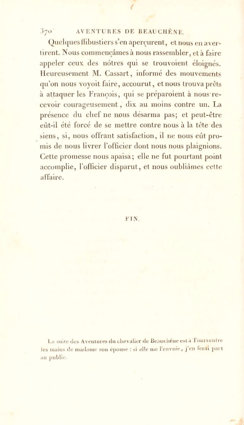 Quelques flibustiers s’en aperçurent, et nous en aver- tirent. Nous commençâmes à nous rassembler, et à faire appeler ceux des nôtres qui se trouvoient éloignés. Heureusement M. Cassart, informé des mouvements qu’on nous voyoit faire, accourut, et nous trouva prêts à attaquer les François, qui se préparoient à nous re- cevoir courageusement, dix au moins contre un. La présence du chef ne nous désarma pas; et peut-être eût-il été forcé de se mettre contre nous à la tête des siens, si, nous offrant satisfaction, il ne nous eut pro- mis de nous livrer l’officier dont nous nous plaignions. Cette promesse nous apaisa; elle ne fut pourtant point, accomplie, l’officier disparut, et nous oubliâmes cette affaire. FIN. La suite tics Aventures du chevalier de lieauchéne est a fours enfrt les mains de madame son épouse : si elle nie l’envoie , j en ferai part au public.