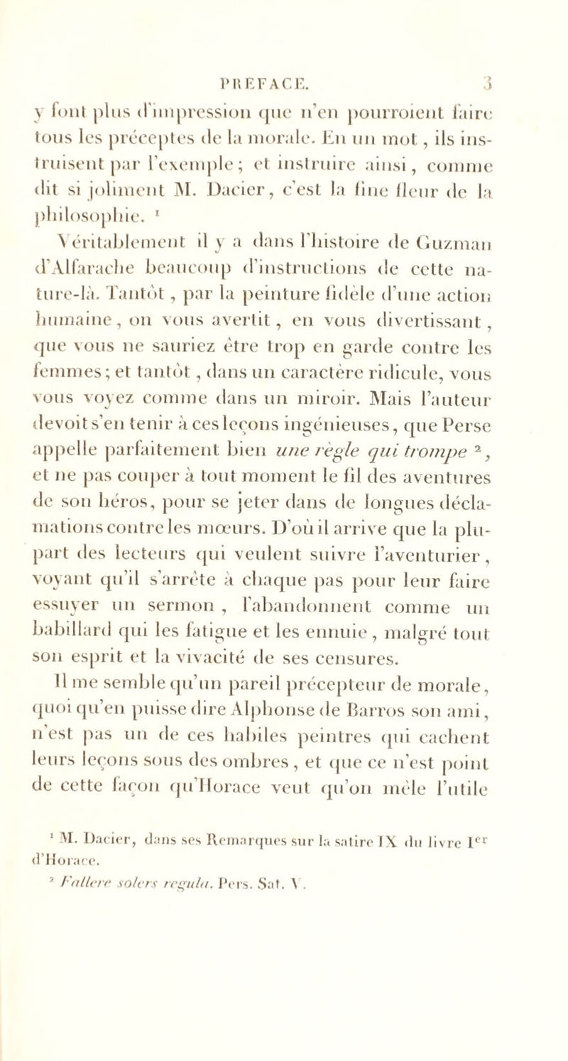 y fonl plus d'impression que n’en pourroient faire tous les préceptes de la morale. En un mot, ils ins¬ truisent par l’exemple; et instruire ainsi, comme dit si joliment M. Dacier, c’est la fine fleur de la pliilosophie. 1 \ éritablemcnt il y a dans l’histoire de Guzman d’Alfaraehe beaucoup d’instructions de cette na¬ ture-là. Tantôt, par la peinture fidèle d’une action humaine, on vous avertit, en vous divertissant, que vous ne sauriez être trop en garde contre les femmes; et tantôt, dans un caractère ridicule, vous vous voyez comme dans un miroir. Mais l’auteur devoits’en tenir a ces leçons ingénieuses, que Perse appelle parfaitement bien une règle qui trompe 2, et ne pas couper à tout moment le fil des aventures de son héros, pour se jeter dans de longues décla¬ mations contre les mœurs. D’où il arrive que la plu¬ part des lecteurs qui veulent suivre l’aventurier, voyant qu’il s’arrête à chaque pas pour leur faire essuyer un sermon , l’abandonnent comme un babillard qui les fatigue et les ennuie, malgré tout son esprit et la vivacité de ses censures. Il me semble qu’un pareil précepteur de morale, quoi qu’en puisse dire Alphonse de Barros son ami, u est pas un de ces habiles peintres qui cachent leurs leçons sous des ombres, et que ce n’est point de cette façon qu’Horace veut qu’on mêle l’utile 1 M. Dacier, «Fuis ses Remarques sur la satire IX du livre Ier d’Horace. 2 Fnllcre solcrs régula. Pers. Sat. V.