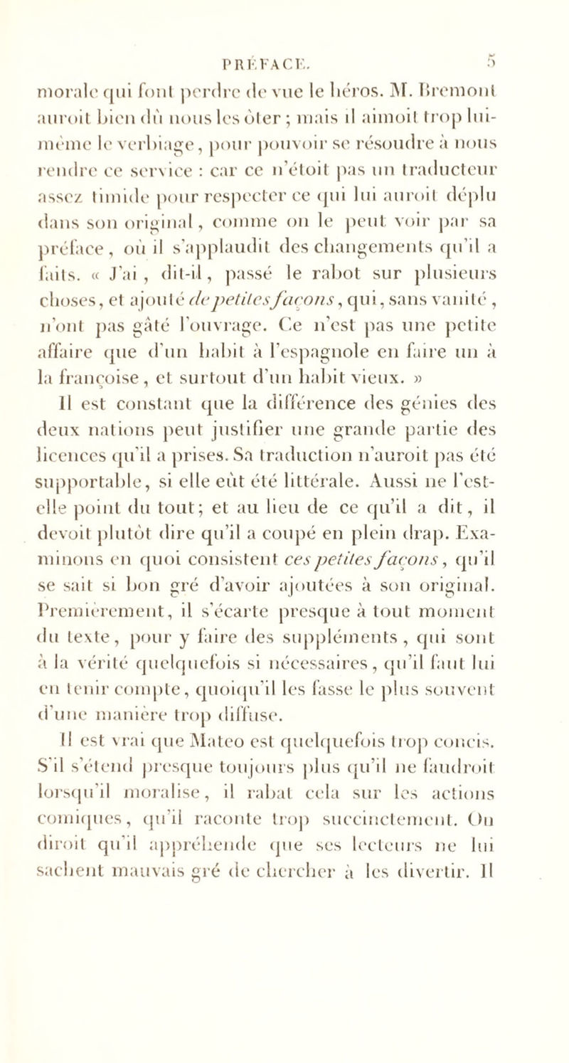 P R F.FA CK. morale qui font perdre de vue le héros. M. Bremonl auroit biendù nous les ôter; mais il aimoil trop lui- mème le verbiage, pour pouvoir se résoudre à nous rendre ce service : car ce n'étoit pas un traducteur assez timide pour respecter ce qui lui auroit déplu dans son original, comme on le peut voir par sa préface, où il s’applaudit des changements qu’il a faits. « J'ai, dit-il, passé le rabot sur plusieurs choses, et ajouté de petitesfaçons, qui, sans vanité , n’ont pas gâté l’ouvrage. Ce n'est pas une petite affaire cpie d'un habit à l’espagnole en faire un à la françoise, et surtout d’un habit vieux. » Il est constant que la différence des génies des deux nations peut justifier une grande partie des licences qu’il a prises. Sa traduction n’auroit pas été supportable, si elle eût été littérale. Aussi ne l’cst- elle point du tout; et au lieu de ce qu’il a dit, il devoit plutôt dire qu’il a coupé en plein drap. Exa¬ minons en quoi consistent ces petites façons, qu’il se sait si bon gré d’avoir ajoutées à son original. Premièrement, il s’écarte presque à tout moment du texte, pour y faire des suppléments, qui sont à la vérité quelquefois si nécessaires, qu’il faut lui en tenir compte, quoiqu’il les fasse le plus souvent d’une manière trop diffuse. Il est vrai que Mateo est quelquefois trop concis. S il s’étend presque toujours plus qu’il ne faudroit lorsqu’il moralise, il rabat cela sur les actions comiques, qu’il raconte trop succinctement. Ou diroit qu’il appréhende que ses lecteurs ne lui sachent mauvais gré de chercher à les divertir. Il