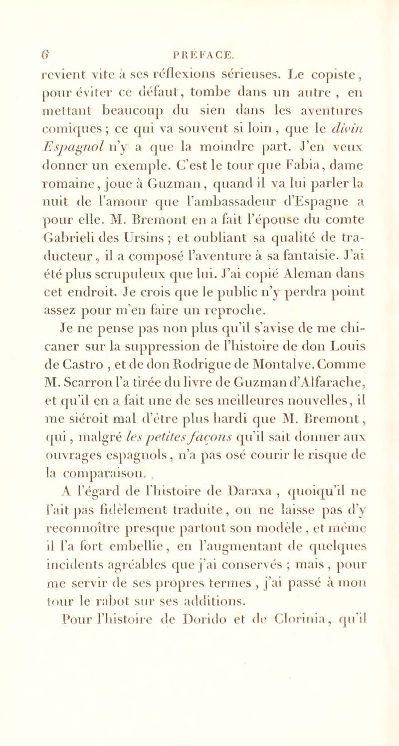 revient vite ;i ses réflexions sérieuses. Le copiste, pour éviter ce défaut, tombe dans un autre , en mettant beaucoup du sien dans les aventures comiques; ce qui va souvent si loin, que le divin Espagnol n’y a que la moindre part. J’en veux donner un exemple. G’est le tour que Fabia, dame romaine, joue à Guzman, quand il va lui parler la nuit de l’amour que l’ambassadeur d’Espagne a pour elle. M, Bremont en a fait l’épouse du comte Gabrieli des Ursins ; et oubliant sa qualité de tra¬ ducteur, il a composé l’aventure à sa fantaisie. J’ai été plus scrupuleux que lui. J’ai copié Aleman dans cet endroit. Je crois que le public n’y perdra point assez pour m’en faire un reproche. Je ne pense pas non plus qu’il s’avise de me chi¬ caner sur la suppression de l’histoire de don I^ouis de Castro , et de don Rodrigue de Montalve. Comme M. Scarron l’a tirée du livre de Guzman d’Alfarache, et qu’il en a fait une de ses meilleures nouvelles, il me siéroit mal d’ètre plus hardi que M. Bremont, qui, malgré les petites façons qu’il sait donner aux ouvrages espagnols, n’a pas osé courir le risque de la comparaison. A l’égard de l'histoire de Daraxa , quoiqu’il ne l’ait pas fidèlement traduite, on ne laisse pas d’y reconnoître presque partout son modèle , et même il l’a lort embellie, en l’augmentant de quelques incidents agréables que j’ai conservés ; mais, pour me servir de ses propres termes , j’ai passé à mon tour le rabot sur ses additions. Pour l’histoire de Dorido et de Clorinia, qu'il