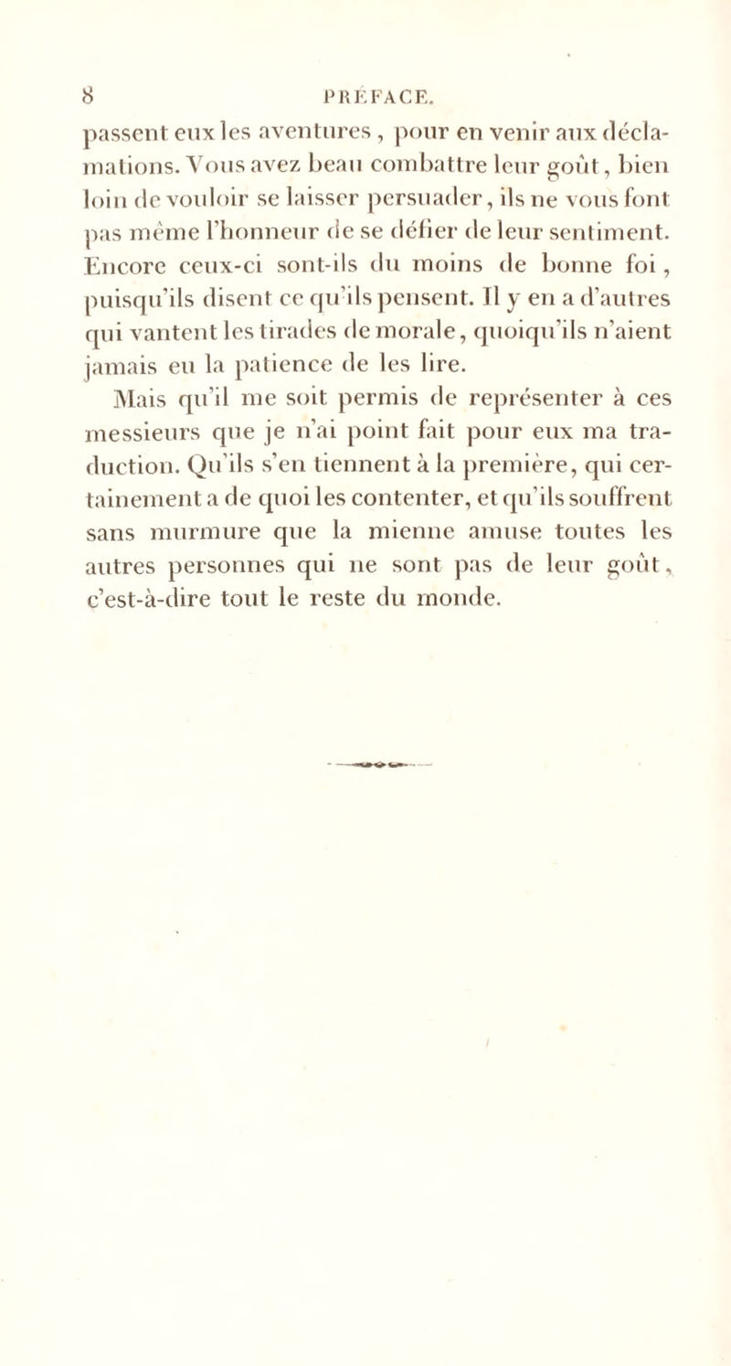 passent eux les aventures , pour en venir aux décla¬ mations. Vous avez beau combattre leur goût, bien loin de vouloir se laisser persuader, ils ne vous font pas même l’honneur de se défier de leur sentiment. Encore ceux-ci sont-ils du moins de bonne foi, puisqu’ils disent ce qu’ils pensent. Il y en a d’autres qui vantent les tirades de morale, quoiqu’ils n’aient jamais eu la patience de les lire. Mais qu’il me soit permis de représenter à ces messieurs que je n’ai point fait pour eux ma tra¬ duction. Qu’ils s’en tiennent à la première, qui cer¬ tainement a de quoi les contenter, et qu’ils souffrent sans murmure que la mienne amuse toutes les autres personnes qui 11e sont pas de leur goût, c’est-à-dire tout le reste du monde.