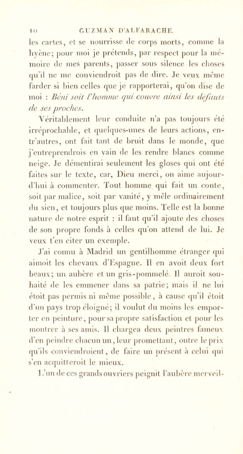 IO GUZMAN D’A LFA R ACIIE. les cartes, et se nourrisse de corps morts, comme la hyène; pour moi je prétends, par respect pour la mé¬ moire de mes parents, passer sous silence les choses qu’il ne me conviendrait pas de dire. Je veux même farder si bien celles que je rapporterai, qu'on dise de moi : Béni soit l'homme, qui couvre ainsi les defauts de scs proches. Véritablement leur conduite n'a pas toujours été irréprochable, et quelques-unes de leurs actions, en- tr’autres, ont fait tant de bruit dans le monde, que j’entreprendrois en vain de les rendre blancs comme neige. Je démentirai seulement les gloses qui ont été faites sur le texte, car, Dieu merci, on aime aujour¬ d’hui à commenter. Tout homme qui fait un conte, soit par malice, soit par vanité, y mêle ordinairement du sien, et toujours plus que moins. Telle est la bonne nature de notre esprit : il faut qu’il ajoute des choses de son propre fonds à celles qu'on attend de lui. Je veux t’en citer un exemple. J’ai connu à Madrid un gentilhomme étranger qui aiinoit les chevaux d’Espagne. 11 en avoit deux fort beaux; un aubère et un gris-pommelé. Il auroit sou¬ haité de les emmener dans sa patrie; mais il ne lui étoit pas permis ni même possible, à cause qu’il étoit d'un pays trop éloigné; il voulut du moins les empor¬ ter en peinture, pour sa propre satisfaction et pour les montrer à ses amis. Il chargea deux peintres fameux d’en peindre chacun un, leur promettant, outre le prix qu'ils conviendraient, de faire un présent à celui qui s’en acquitterait le mieux. 1 ,’un de ces grands ouvriers peignit l’aubère merveil-