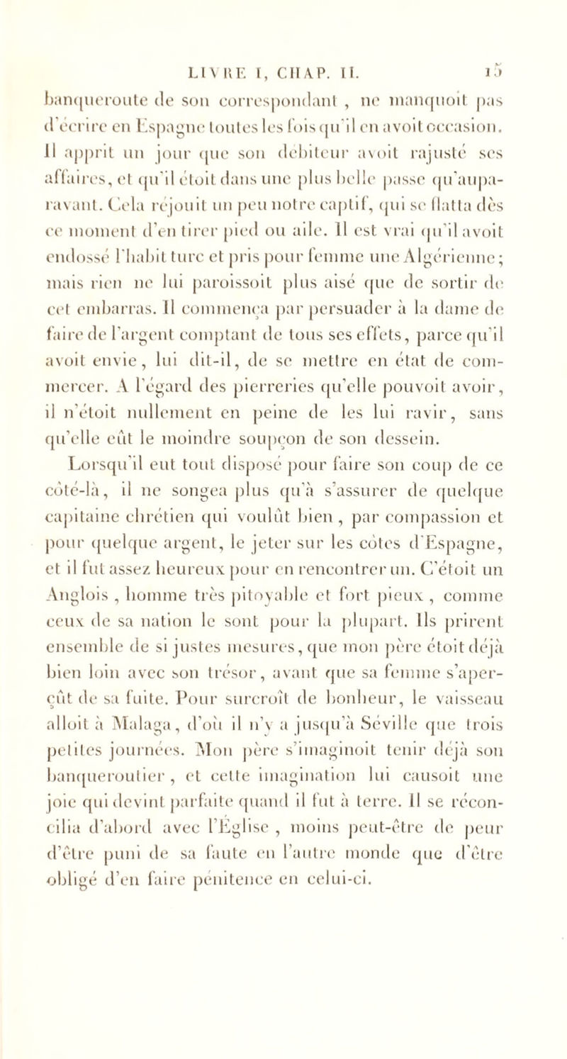 banqueroute de son correspondant , ne nianquoit pas d’écrire en Espagne toutes les fois qu'il en avoit occasion. Il apprit un jour que son débiteur avoit rajusté ses affaires, et qu'il étoit dans une plus belle passe qu’aupa- ravant. Cela réjouit un peu notre captif, qui se flatta dès ce moment d'en tirer pied ou aile. 11 est vrai qu’il avoit endossé l'habit turc et pris pour femme une Algérienne; mais rien ne lui paroissoit plus aisé que de sortir de cet embarras. Il commença par persuader à la dame de faire de l'argent comptant de tous ses effets, parce qu'il avoit envie, lui dit-il, de se mettre en état de com¬ mercer. A l'égard des pierreries qu’elle pouvoit avoir, il n étoit nullement en peine de les lui ravir, sans qu’elle eut le moindre soupçon de son dessein. Lorsqu'il eut tout disposé pour faire son coup de ce côté-là, il ne songea plus qu’à s’assurer de quelque capitaine chrétien qui voulût bien , par compassion et pour quelque argent, le jeter sur les côtes d'Espagne, et il fut assez heureux pour en rencontrer un. C’étoit un Anglois , homme très pitoyable et fort pieux , comme ceux de sa nation le sont pour la plupart. Ils prirent ensemble de si justes mesures, que mon père étoit déjà bien loin avec son trésor, avant que sa femme s’aper¬ çût de sa fuite. Pour surcroît de bonheur, le vaisseau alloit à Malaga, d’où il n’v a jusqu’à Séville (pie trois peliles journées. Mon père s’imaginoit tenir déjà son banqueroutier , et cette imagination lui causoit une joie qui devint parfaite quand il fut à terre, il se récon¬ cilia d’abord avec l’Eglise , moins peut-être de peur d’être puni de sa faute en l’autre monde (pie d’être obligé d’en faire pénitence en celui-ci.