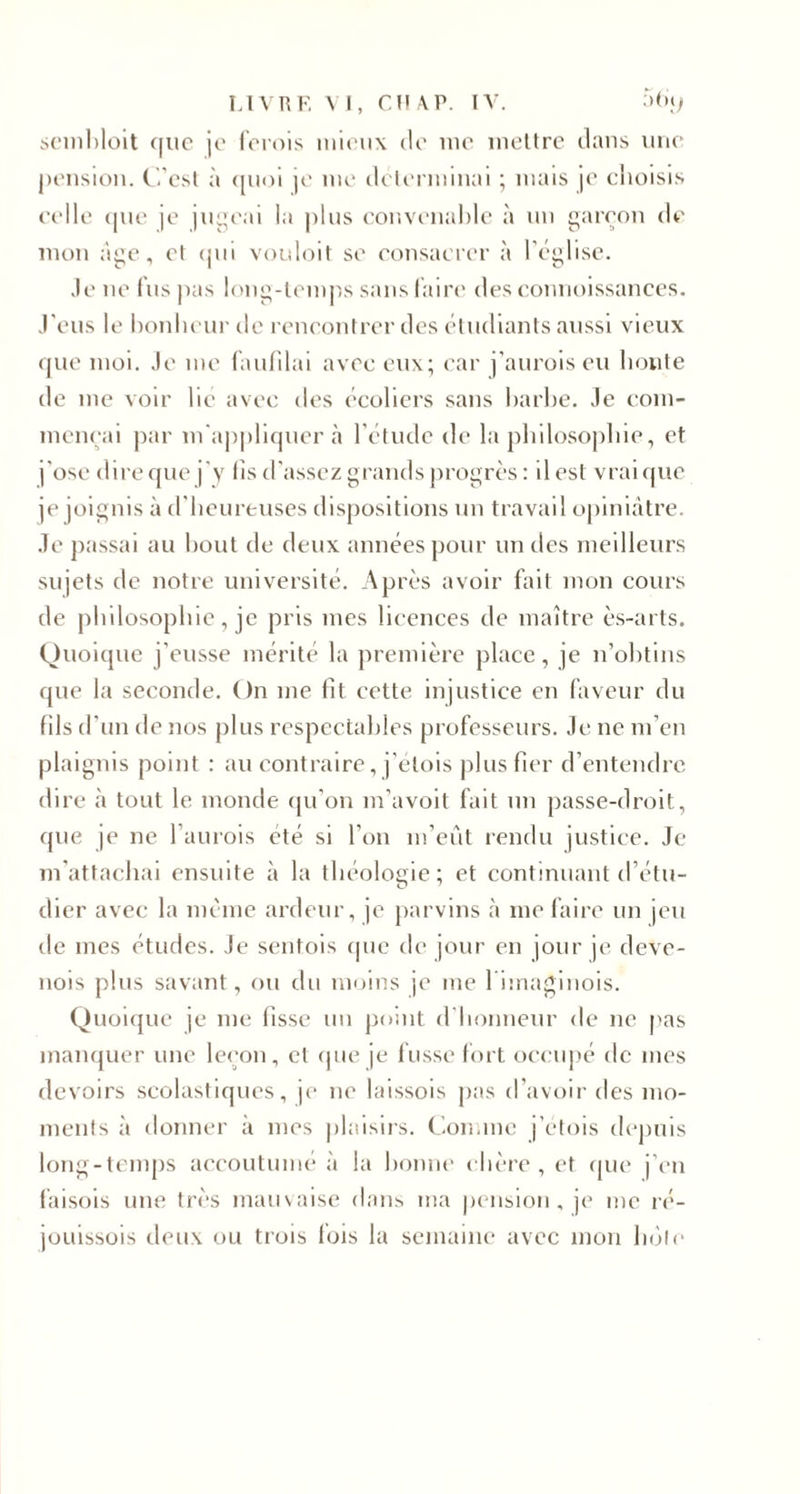 scmbloit c|iic je ferois mieux de me mettre dans une pension. C'est à quoi je me déterminai ; mais je choisis celle que je jugeai la plus convenable à un garçon de mon âge, et qui vouloit se consacrer à l’église. Je ne fus pas long-temps sans faire des connoissances. J'eus le bonheur de rencontrer des étudiants aussi vieux que moi. Je me faufilai avec eux; car j’auroiseu honte de me voir hé avec des écoliers sans barbe. Je com¬ mençai par m'appliquer «à l'étude de la philosophie, et j'ose dire que j'y fis d'assez grands progrès: il est vrai que je joignis à d'heureuses dispositions un travail opiniâtre. Je passai au bout de deux années pour un des meilleurs sujets de notre université. Après avoir fait mon cours de philosophie, je pris mes licences de maître ès-arts. Quoique j’eusse mérité la première place, je n’obtins que la seconde. On me fit cette injustice en faveur du fils d’un de nos plus respectables professeurs. Je ne m’en plaignis point : au contraire, j'etois plus fier d’entendre dire à tout le inonde qu’on m’avoit fait un passe-droit, que je ne l’aurois été si l’on m’eût rendu justice. Je m'attachai ensuite à la théologie ; et continuant d’étu¬ dier avec la meme ardeur, je parvins à me faire un jeu de mes études. Je sentois que de jour en jour je deve- nois plus savant, ou du moins je me l imaginois. Quoique je me fisse un point d'honneur de 11e nas manquer une leçon, et que je fusse fort occupé de mes devoirs scolastiques, je 11e laissois pas d'avoir des mo¬ ments à donner à mes plaisirs. Connue j'etois depuis long-temps accoutumé à la bonne chère , et. que j’en faisois une très mauvaise dans ma pension, je me ré- jouissois deux ou trois fois la semaine avec mon hôte
