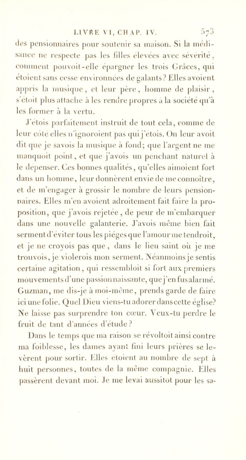 des pensionnaires pour soutenir sa maison. Si la médi¬ sance ne respecte pas les filles élevées avec sévérité, comment pouvoit-elle épargner les trois Grâces, qui etoientsans cesse environnées de galants? Elles avoient appris la musique, et leur père, homme de plaisir, s’étoit plus attache à les rendre propres a la société qu’à les former à la vertu. J’etois parfaitement instruit de tout cela, comme de leur côte elles n'ignoroient pas qui j’etois. On leur avoit dit que je sa vois la musique à fond; que l’argent ne me manquoit point, et que j’avois un penchant naturel à le dépenser. Ces bonnes qualités, qu’elles aimoient fort dans un homme, leur donnèrent envie de me connoître, et de m’engager à grossir le nombre de leurs pension¬ naires. Elles m’en avoient adroitement fait faire la pro¬ position, que j’avois rejetée, de peur de m’embarquer dans une nouvelle galanterie. J’avois même bien fait serment d’éviter tous les pièges que l’amour me tendrait, et je ne croyois pas que, dans le lieu saint où je me trouvois, je violerais mon serment. Néanmoins je sentis certaine agitation, qui ressembloit si fort aux premiers mouvements d’une passion naissante, que j’en fus alarmé. Guzman, me dis-je à moi-même, prends garde de faire ici une folie. Ouel Dieu viens-tu adorer dans cette église? Ne laisse pas surprendre ton cœur. Veux-tu perdre le fruit de tant d’années d’étude ? Dans le temps que ma raison se révoltoit ainsi contre ma foiblesse, les dames ayant fini leurs prières se le¬ vèrent pour sortir. Elles étoient au nombre de sept à huit personnes, toutes de la même compagnie. Elles passèrent devant moi. Je me levai aussitôt pour les sa-