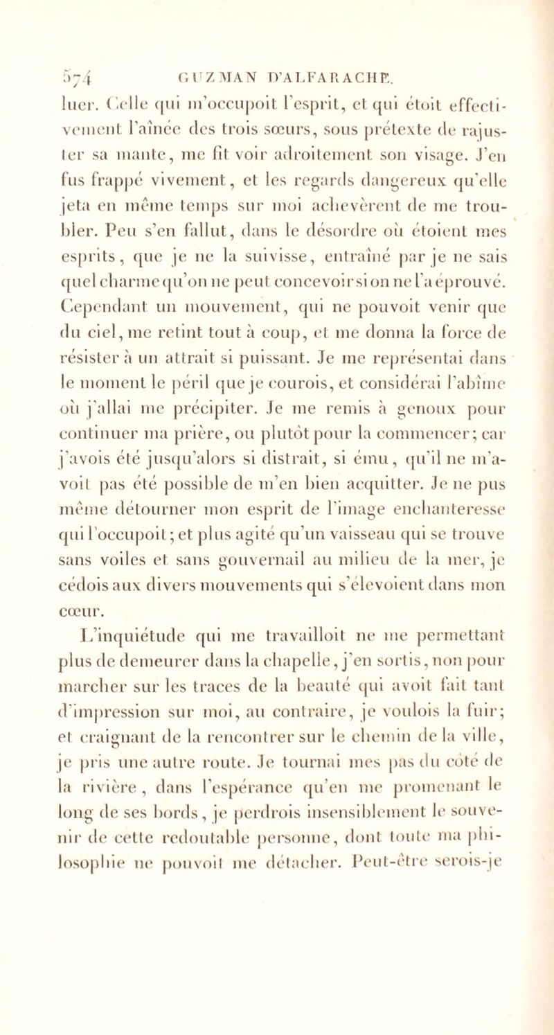 5t4 GUZMAN D’ALFARACHE y r luer. Celle qui m’occupoit l’esprit, et qui était effecl i- veinent l amée tics trois sœurs, sous prétexte de rajus¬ ter sa mante, me fit voir adroitement son visage. J’en fus frappé vivement, et les regards dangereux qu’elle jeta en même temps sur moi achevèrent de me trou¬ bler. Peu s’en fallut, dans le désordre oii étoient mes esprits, que je ne la suivisse, entraîné par je ne sais quel charme qu’on ne peut concevoirsion ne l’a éprouvé. Cependant un mouvement, qui ne pouvoit venir que du ciel, me retint tout à coup, et me donna la force de résister à un attrait si puissant. Je me représentai dans le moment le péril que je courois, et considérai l’abîme oii j’allai me précipiter. Je me remis à genoux pour continuer ma prière, ou plutôt pour la commencer; car j’avois été jusqu’alors si distrait, si ému, qu’il ne m’a- voit pas été possible de m’en bien acquitter. Je ne pus même détourner mon esprit de l'image enchanteresse qui l’occupoit;et plus agité qu’un vaisseau qui se trouve sans voiles et sans gouvernail au milieu de la mer, je cédoisaux divers mouvements qui s’élevoient dans mon cœur. L’inquiétude qui me travailloit ne me permettant plus de demeurer dans la chapelle, j’en sortis,non pour marcher sur les traces de la beauté qui avoit fait tant d'impression sur moi, au contraire, je voulois la fuir; et craignant de la rencontrer sur le chemin delà ville, je pris une autre route. Je tournai mes pas du côté de la rivière , dans l’espérance qu’en me promenant le long de ses bords, je perdrois insensiblement le souve¬ nir de celte redoutable personne, dont toute ma phi¬ losophie ne pouvoit me détacher. Peut-être serois-je