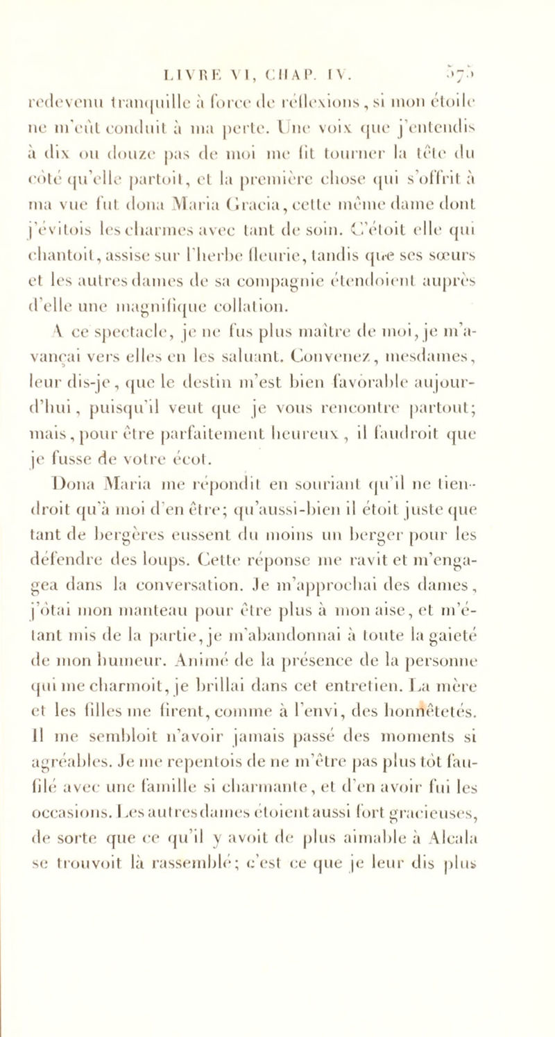 redevenu tranquille à force de réllexions, si mon étoile ne m'eùt conduit à nia perte. Une voix que j’entendis à dix ou douze pas de moi me lit tourner la tête du côté qu’elle partoil, et la première chose qui s’offrit à ma vue fut doua Maria Gracia, cette même dame dont j'évitois les charmes avec tant de soin. C’étoit elle qui chantoil, assise sur l’herbe lleurie, tandis que ses sœurs et les autres dames de sa compagnie étendoienl auprès d’elle une magnilique collation. V ce spectacle, je ne fus plus maître de moi, je m’a¬ vançai vers elles en les saluant. Convenez, mesdames, leur dis-je, que le destin m’est bien favorable aujour¬ d’hui , puisqu'il veut que je vous rencontre partout; mais, pour être parfaitement heureux, d faudroit que je fusse de votre écot. Doua Maria me répondit en souriant qu’il ne tien- droit qu’à moi d’en être; qu’aussi-bien il étoit juste que tant de bergères eussent du moins un berger pour les défendre des loups. Cette réponse me ravit et m’enga¬ gea dans la conversation. Je m’approchai des dames, j’ôtai mon manteau pour être plus à mon aise, et m’é¬ tant mis de la partie, je m’abandonnai à toute la gaieté de mon humeur. Animé de la présence de la personne qui me charmoit, je brillai dans cet entretien. La mère et les filles me firent, comme à 1 envi, des honnêtetés. Il me sembloit n’avoir jamais passé des moments si agréables. Je me repentois de ne m’être pas plus tôt fau¬ filé avec une famille si charmante, et d'en avoir fui les occasions. Les autres thunes étoieut aussi fort gracieuses, de sorte que ce qu’il y avoit de plus aimable à Alcala se trouvoit là rassemblé; c’est ce que je leur dis plus