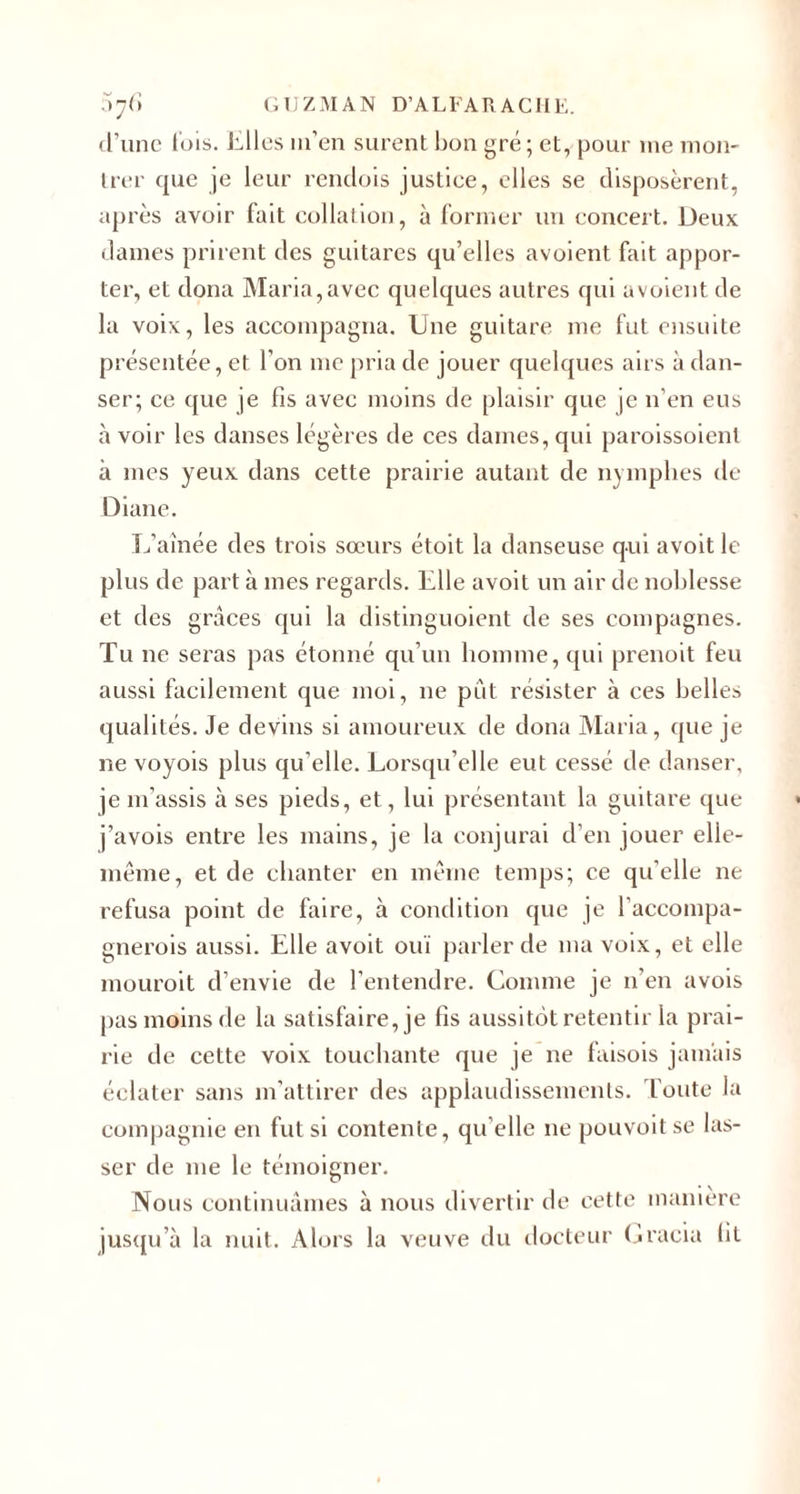 d’une lois, hiles m’en surent bon gré ; et, pour me mon¬ trer que je leur rendois justiee, elles se disposèrent, après avoir fait collation, à former un concert. Deux dames prirent des guitares qu’elles avoient fait appor¬ ter, et dona Maria,avec quelques autres qui avoient de la voix, les accompagna. Une guitare me fut ensuite présentée, et l'on me pria de jouer quelques airs à dan¬ ser; ce que je fis avec moins de plaisir que je n’en eus à voir les danses légères de ces dames, qui paroissoienl à mes yeux dans cette prairie autant de nymphes de Diane. L’aînée des trois sœurs étoit la danseuse qui avoit le plus de part à mes regards. Elle avoit un air de noblesse et des grâces qui la distinguoient de ses compagnes. Tu ne seras pas étonné qu’un homme, qui prenoit feu aussi facilement que moi, ne put résister à ces belles qualités. Je devins si amoureux de dona Maria, que je ne voyois plus qu’elle. Lorsqu’elle eut cessé de danser, je m’assis à ses pieds, et, lui présentant la guitare que j’avois entre les mains, je la conjurai d’en jouer elle- même, et de chanter en même temps; ce qu’elle ne refusa point de faire, à condition que je l’accompa- gnerois aussi. Elle avoit ouï parler de ma voix, et elle mouroit d’envie de l’entendre. Comme je n’en avois pas moins de la satisfaire, je fis aussitôt retentir la prai¬ rie de cette voix touchante que je ne faisois jamais éclater sans m’attirer des applaudissements. Toute la compagnie en fut si contente, qu’elle ne pouvoitse las¬ ser de me le témoigner. Nous continuâmes à nous divertir de cette manière jusqu’à la nuit. Alors la veuve du docteur Gracia ht
