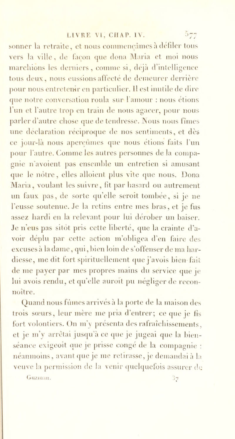 LIVRE VL, CH A P. 1\ . :&gt;7; sonner lu retraite, et nous commençâmes à défiler lotis vers la ville, de façon que tlona Maria et moi nous marchions les derniers, comme si, déjà d’intelligence tous deux, nous eussions affecté de demeurer derrière pour nous entretenir en particulier. Il est inutile de dire tpte notre conversation roula sur 1 amour : nous étions l’un et l’autre trop en train de nous agacer, pour nous parler d’autre chose que de tendresse. JNous nous fîmes une déclaration réciproque de nos sentiments, et dès ce jour-là nous aperçûmes que nous étions faits l’un pour l'autre. Comme les autres personnes de la compa¬ gnie n'avoient pas ensemble un entretien si amusant que le nôtre, elles alloient plus vite que nous. Doua Maria, voulant les suivre, fit par hasard ou autrement un faux pas, de sorte qu’elle seroit tombée, si je ne l’eusse soutenue. Je la retins entre mes bras, et je fus assez hardi en la relevant pour lui dérober un baiser. Je n’eus pas sitôt pris cette liberté, que la crainte d’a¬ voir déplu par cette action m’obligea d’en faire des excuses à la dame, qui, bien loin de s’offenser de ma har¬ diesse, me dit fort spirituellement que j’avois bien fait de me payer par mes propres mains du service que je lui avois rendu, et qu’elle auroit pu négliger de recon- noître. Quand nous fûmes arrivés à la porte de la maison des trois sœurs, leur mère me pria d’entrer; ce que je fis fort volontiers. On m’y présenta des rafraîchissements, et je m’y arrêtai jusqu’à ce que je jugeai que la bien¬ séance exigeoit que je prisse congé de la compagnie : néanmoins, avant que je me retirasse, je demandai à la veuve la permission de la venir quelquefois assurer de Guzman. 3?