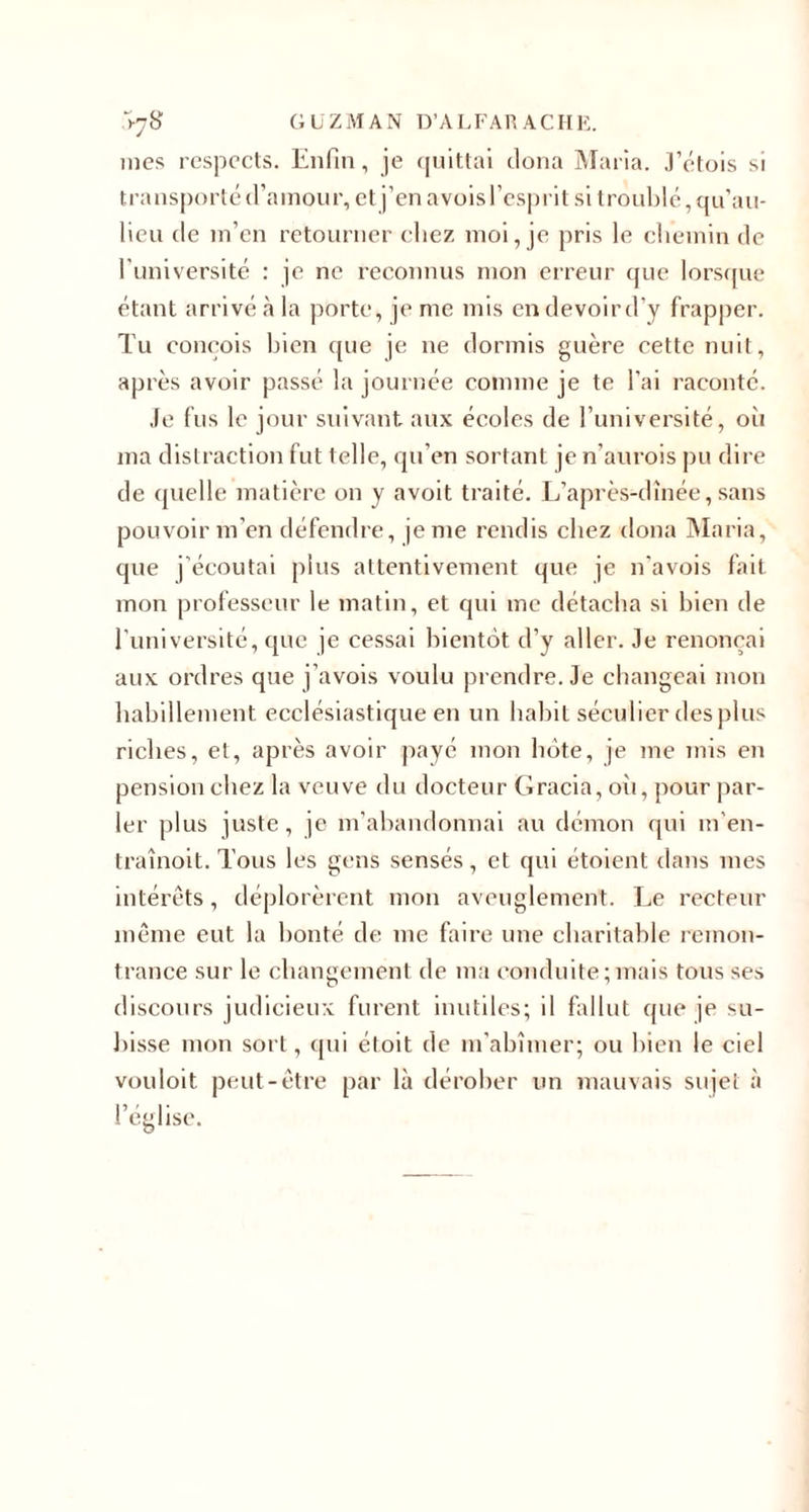 \j8 GUZMAN D’A L FAR AC HE. mes respects. Enfin, je quittai dona Maria. J’étois si transporté d’amour, et j’en avoisl’esprit si troublé, qu’au- lieu de m’en retourner chez moi, je pris le chemin de l'université : je ne reconnus mon erreur que lorsque étant arrivé à la porte, je me mis en devoird’y frapper. Tu conçois bien que je ne dormis guère cette nuit, après avoir passé la journée comme je te l’ai raconté. Je fus le jour suivant aux écoles de l’université, où ma distraction fut telle, qu’en sortant je n’aurois pu dire de quelle matière on y avoit traité. L’après-dînée, sans pouvoir m’en défendre, je me rendis chez dona Maria, que j'écoutai plus attentivement que je n'avois fait mon professeur le matin, et qui me détacha si bien de l’université, que je cessai bientôt d’y aller. Je renonçai aux ordres que j’avois voulu prendre. Je changeai mon habillement ecclésiastique en un habit séculier des plus riches, et, après avoir payé mon hôte, je me mis en pension chez la veuve du docteur Gracia, oii, pour par¬ ler plus juste, je m'abandonnai au démon qui m'en- traînoit. Tous les gens sensés, et qui étoient dans mes intérêts, déplorèrent mon aveuglement. Le recteur même eut la bonté de me faire une charitable remon¬ trance sur le changement de ma conduite; mais tous ses discours judicieux furent inutiles; il fallut que je su¬ bisse mon sort, qui étoit de m'abîmer; ou bien le ciel vouloit peut-être par là dérober un mauvais sujet à l’église.
