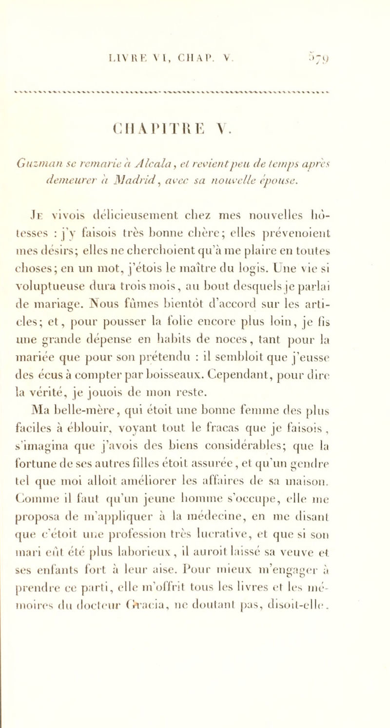 CHAPITRE Y. Guzman se remarie a A /cala, cl revient peu de temps apres demeurer it Madrid, avec sa nouvelle épouse. Je vivois délicieusement chez mes nouvelles hô¬ tesses : j'y faisois très bonne chère; elles prévenoient mes désirs; elles ne cherchoient qu’à me plaire en toutes choses; en un mot, j’étois le maître du logis. Une vie si voluptueuse dura trois mois, au bout desquels je parlai de mariage. Nous fûmes bientôt d’accord sur les arti¬ cles; et, pour pousser la folie encore plus loin, je lis une grande dépense en habits de noces, tant pour la mariée que pour son prétendu : il sembloit que j’eusse des écus à compter par boisseaux. Cependant, pour dire la vérité, je jouois de mon reste. Ma belle-mère, qui étoit une bonne femme des plus faciles à éblouir, voyant tout le fracas que je faisois , s’imagina que j’avois des biens considérables; que la fortune de ses autres filles étoit assurée, et qu’un gendre tel que moi alloit améliorer les affaires de sa maison. Comme il faut qu’un jeune homme s’occupe, elle me proposa de m’appliquer à la médecine, en me disant que c'étoit une profession très lucrative, et que si son mari eût été plus laborieux, il aurait laissé sa veuve et ses enfants fort à leur aise. Pour mieux m’engager à prendre ce parti, elle m’offrit tous les livres et les mé¬ moires du docteur (îracia, ne doutant pas, disoil-elle.