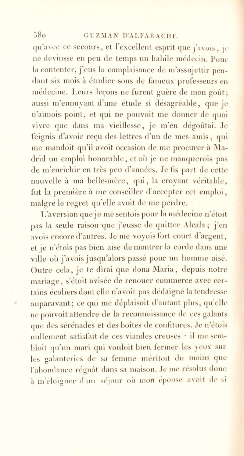 qu'avec ce secours, et l’excellent esprit que j’avois, je ne devinsse en peu de temps un habile médecin. Pour la contenter, j’eus la complaisance de m’assujettir pen¬ dant six. mois à étudier sous de fameux professeurs en médecine. Leurs leçons ne furent guère de mon goût; aussi m’ennuyant d’une étude si désagréable, que je n’aimois point, et qui ne pouvoit me donner de quoi vivre que dans ma vieillesse, je m’en dégoûtai. Je feignis d’avoir reçu des lettres d’un de mes amis, qui me mandoit qu’il avoit occasion de me procurer à Ma¬ drid un emploi honorable, et où je ne manquerois pas de m’enrichir en très peu d’années. Je fis part de cette nouvelle à ma belle-mère, qui, la croyant véritable, fut la première à me conseiller d’accepter cet emploi, malgré le regret qu’elle avoit de me perdre. L’aversion que je me sentois pour la médecine n’étoit pas la seule raison que j'eusse de quitter Aleala ; j’en avois encore d’autres. Je me voyois fort court d’argent, et je n’étois pas bien aise démontrer la corde dans une ville oii j’avois jusqu’alors passé pour un homme aisé. Outre cela, je te dirai que doua Maria, depuis notre mariage, s’étoit avisée de renouer commerce avec cer¬ tains écoliers dont elle n’avoil pas dédaigné la tendresse auparavant; ce qui me déplaisoit d’autant plus, qu’elle ne pouvoit attendre de la reconnoissanee de ees galants ([ue des sérénades et des boîtes de confitures. Je n’étois nullement satisfait de ces viandes creuses • il me sem- bloit qu’un mari qui vouloit bien fermer les yeux sur les galanteries de sa femme méritoit du moins (pie l’abondance récriât dans sa maison. Je me résolus donc à m’éloigner d un séjour où mon épousé avoit. de si