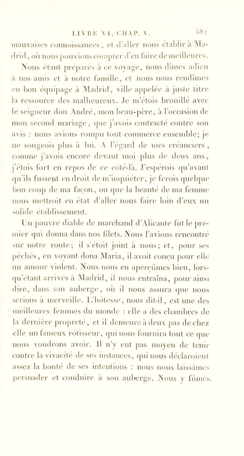 mauvaises connoissances, cl il aller nous établira Ma¬ drid, oii nous pouvionscompter d'en taire de meilleures. Nous étant préparés à ce voyage, nous dîmes adieu à nos amis et à notre famille, et nous nous rendîmes en bon équipage à Madrid, ville appelée à juste titre la ressource des malheureux, .le m’étois brouillé avec le seigneur don André, mon beau-père, à l'occasion de mon second mariage, que j’avois contracté contre son avis : nous avions rompu tout commerce ensemble; je ne songeois plus à lui. \ l’égard de mes créanciers , comme j'avois encore devant moi plus de deux ans, j’étois fort en repos de ce côté-là. J’espérois qu’avant qu ils fussent en droit de m’inquiéter, je ferois quelque bon coup de ma façon, ou que la beauté de ma femme nous mettrait en état d’aller nous faire loin d’eux un solide établissement. Un pauvre diable de marchand d’Alicante fut le pre¬ mier qui donna dans nos filets. Nous l’avions rencontré sur notre route; il s’étoit joint à nous; et, pour ses péchés, en voyant dona Maria, il avoit conçu pour elle un amour violent. Nous nous en aperçûmes bien, lors- qu’étant arrivés à Madrid, il nous entraîna, pour ainsi dire, dans son auberge, où il nous assura que nous serions à merveille. L'hôtesse, nous dit-il, estime des meilleures femmes du monde : elle a des chambres de la dernière propreté, et il demeure à deux pas de chez elle un fameux rôtisseur, qui nous fournira tout ce que nous voudrons avoir. Il n’y eut pas moyen de tenir contre la vivacité de ses instances, qui nous déclaraient assez, la bonté de ses intentions : nous nous laissâmes persuader et conduire à son auberge. Nous y fûmes