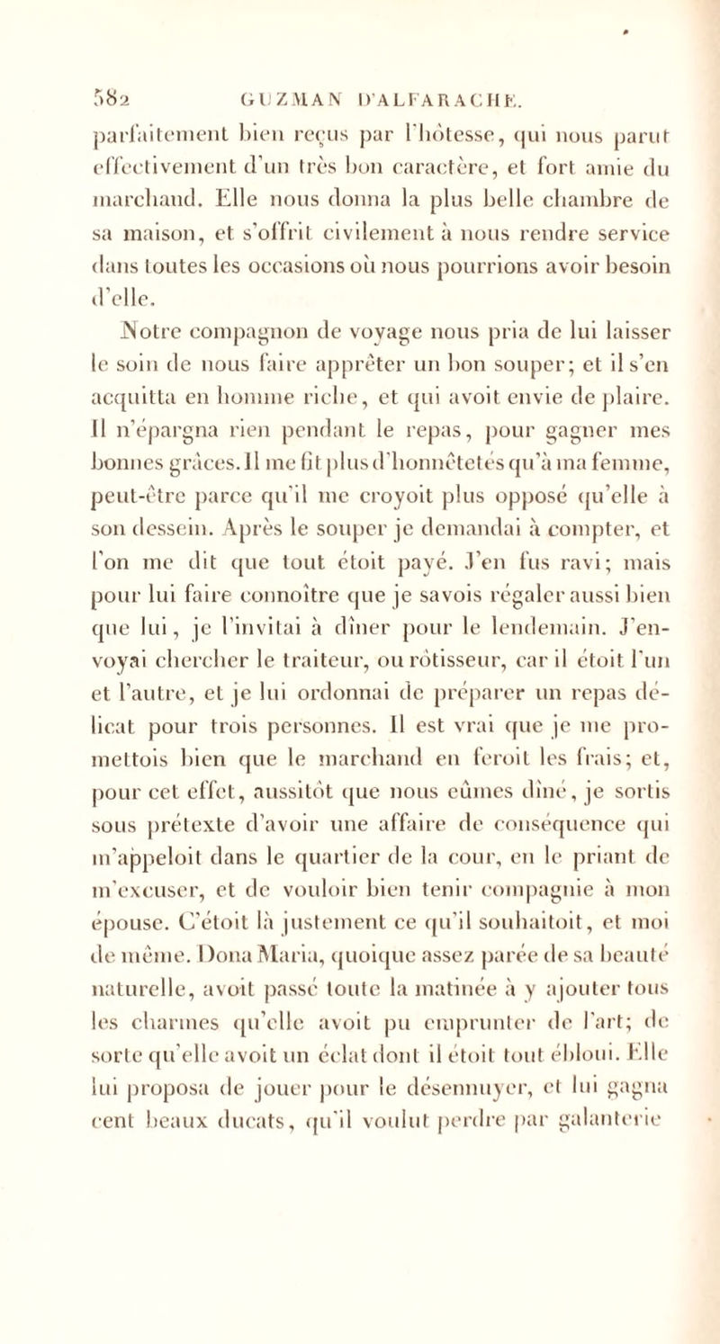 parfaitement bien reçus par l'hotesse, cjui nous parut effectivement d’un très bon caractère, et fort amie du marchand. Elle nous donna la plus belle chambre de sa maison, et s’offrit civilement à nous rendre service dans toutes les occasions où nous pourrions avoir besoin d’elle. Notre compagnon de vovage nous pria de lui laisser le soin de nous faire apprêter un bon souper; et il s’en acquitta en homme riche, et qui avoit envie de plaire. Il n’épargna rien pendant le repas, pour gagner mes bonnes grâces. Il me fît plus d’honnêtetés qu’à ma femme, peut-être parce qu’il inc croyoit plus opposé qu’elle à son dessein. Après le souper je demandai à compter, et l’on me dit que tout étoit payé. .Ven fus ravi; mais pour lui faire connoître que je savois régaler aussi bien que lui, je l’invitai à dîner pour le lendemain. J’en¬ voyai chercher le traiteur, ou rôtisseur, car il étoit l'un et l’autre, et je lui ordonnai de préparer un repas dé¬ licat pour trois personnes. 11 est vrai cpie je me pro- mettois bien que le marchand en feroit les frais; et, pour cet effet, aussitôt que nous eûmes dîné, je sortis sous prétexte d’avoir une affaire de conséquence qui m’appeloit dans le quartier de la cour, en le priant de m’excuser, et de vouloir bien tenir compagnie à mon épouse. C’étoit là justement ce qu’il souhaitoit, et moi de même. Doua Maria, quoique assez parée de sa beauté naturelle, avoit passé toute la matinée à y ajouter tous les charmes qu’elle avoit pu emprunter de l’art; de sorte qu elle avoit un éclat dont il étoit tout ébloui. Elle lui proposa de jouer pour le désennuyer, et lui gagna cent beaux ducats, qu’il voulut perdre par galanterie
