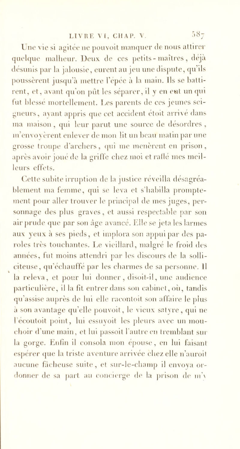 LIVRE VI, Cil Al'. V. *07 Une vie si agitée 11e pouvoit manquer de nous attirer quelque malheur. Deux de ecs petits-maîtres, déjà désunis par la jalousie, eurent au jeu une dispute, qu’ils poussèrent jusqu’à mettre l’épée à la main. Ils se batti¬ rent, et, avant qu’on put les séparer, il y en eut un qui fut blessé mortellement. Les parents de ces jeunes sei¬ gneurs, axant appris que cet accident étoit arrivé dans ma maison , qui leur parut une source de désordres , m’envoyèrent enlever de mon lit un beau matin par une grosse troupe d’archers, qui me menèrent en prison, après avoir joué de la griffe chez moi et raflé mes meil¬ leurs effets. Cette subite irruption de la justice réveilla désagréa¬ blement ma femme, qui se leva et s’habilla prompte¬ ment pour aller trouver le principal de mes juges, per¬ sonnage des plus graves, et aussi respectable par son air prude que par son âge avancé. Elle se jeta les larmes aux yeux à ses pieds, et implora son appui par des pa¬ roles très touchantes. Le vieillard, malgré le froid des années, fut moins attendri par les discours de la solli¬ citeuse, qu’échauffé par les charmes de sa personne. Il la releva, et pour lui donner, disoit-il, une audience particulière, il la fit entrer dans son cabinet, où, tandis qu’assise auprès de lui elle raconloit son affaire le plus à son avantage qu elle pouvoit, le vieux satyre, qui ne l écoutoit point, lui essuyoit les pleurs avec un mou¬ choir d’une main, et lui passoit l'autre en tremblant sur la gorge. Enfin il consola mon épouse, en lui faisant espérer que la triste aventure arrivée chez elle n’auroil aucune fâcheuse suite, et sur-le-champ il envoya or¬ donner de sa part au concierge de la prison de m’x