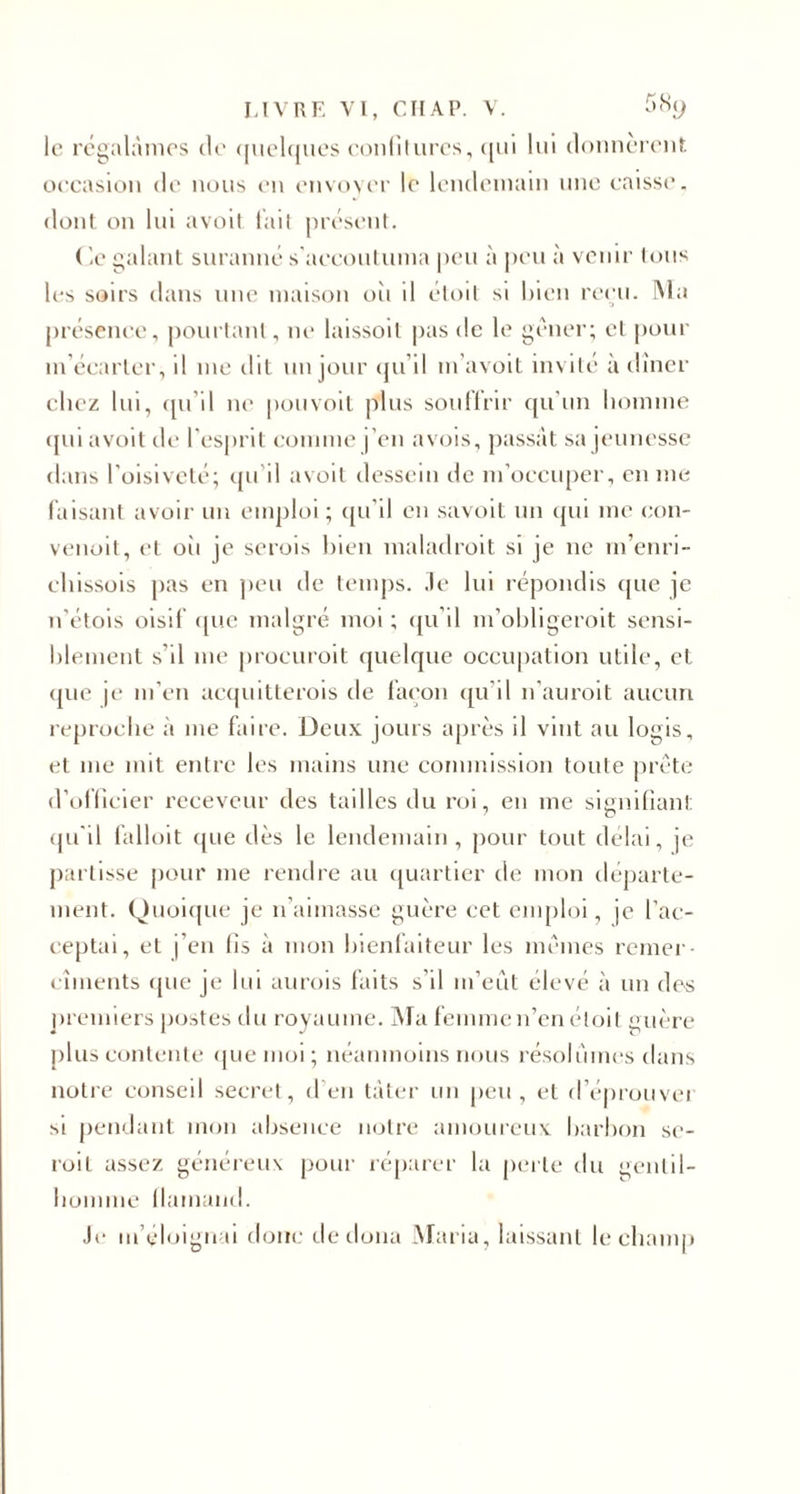 le régalâmes de quelques confitures, qui lui donnèrent; occasion de nous en envoyer le lendemain une caisse, dont on lui avoit tait présent. (le galant suranné s'accoutuma peu à peu à venir tous les soirs dans une maison oii il étoit si bien reçu. IM a présence, pourtant, ne laissoil pas de le gêner; et pour m’écarter, il 111e dit un jour qu’il m'avoit invite à dîner chez lui, qu’il ne pouvoit plus souffrir qu’un homme qui avoit île- l'esprit comme j’en avois, passât sa jeunesse dans l’oisiveté; qu’il avoit dessein de m’occuper, en me faisant avoir un emploi; qu'il en savoit un qui me eon- venoit, et où je serois bien maladroit si je ne rn’enri- ehissois pas en peu de temps, .le lui répondis que je n’étois oisif que malgré moi ; qu’il m’obligeroit sensi¬ blement s'il me procurait quelque occupation utile, et que je m’en acquitterais de façon qu’il 11’auroit aucun reproche à 111e faire. Deux jours après il vint au logis, et 111e mit entre les mains une commission toute prête d’officier receveur des tailles du roi, en me signifiant qu'il falloit que dès le lendemain, pour tout délai, je partisse pour me rendre au quartier de mon départe¬ ment. Quoique je 11’aimasse guère cet emploi, je l’ac¬ ceptai, et j’en fis à mon bienfaiteur les mêmes renier- cîinents que je lui aurais faits s’il 111’eût élevé à un des premiers postes du royaume. Ma femme n’en étoit guère plus contente que moi; néanmoins nous résolûmes dans notre conseil secret, d’en tâter un peu, et d’éprouvei si pendant mon absence notre amoureux barbon se¬ rait assez généreux pour réparer la perte du gentil¬ homme flamand. Je m’éloignai donc de doua Maria, laissant le champ