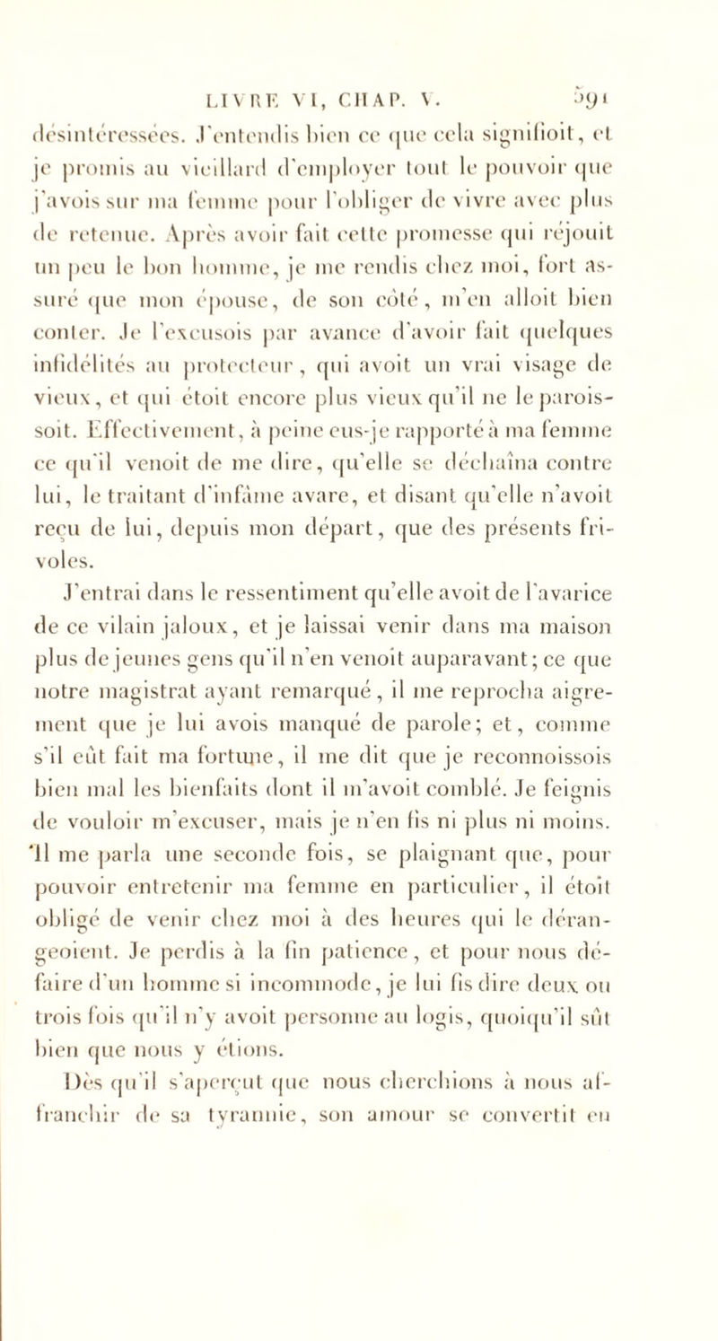 désintéressées, .l'entendis bien ce que cela signifient , et je promis au vieillard d'employer tout le pouvoir que j’avoissur ma femme pour l’obliger de vivre avec plus de retenue. Après avoir fait celte promesse qui réjouit un peu le bon homme, je me rendis chez moi, fort as¬ suré ([lie mon épouse, de son coté, m’en alloit bien conter. Je l’excusois par avance d’avoir fait quelques infidélités au protecteur, qui avoit un vrai visage de vieux, et qui étoit encore plus vieux qu'il ne leparois- soit. Effectivement, à peine eus-je rapporté à ma femme ce qu'il venoit de me dire, qu’elle se déchaîna contre lui, le traitant d’infâme avare, et disant qu’elle n’avoit reçu de lui, depuis mon départ, que des présents fri¬ voles. J’entrai dans le ressentiment qu elle avoit de l’avarice de ce vilain jaloux, et je laissai venir dans ma maison plus de jeunes gens qu’il n’en venoit auparavant; ce que notre magistrat ayant remarqué, il me reprocha aigre¬ ment que je lui avois manqué de parole; et, comme s’il eût fait ma fortune, il me dit que je reconnoissois bien mal les bienfaits dont il m’avoit comblé. Je feismis O rie vouloir m’excuser, mais je n’en fis ni plus ni moins. ‘Il me parla une seconde fois, se plaignant que, pour pouvoir entretenir ma femme en particulier, il étoit obligé de venir chez moi à des heures qui le déran- geoient. Je perdis à la fin patience, et pour nous dé¬ faire d’un homme si incommode, je lui fis dire deux ou trois fois qu’il n'y avoit personne au logis, quoiqu’il sût bien que nous y étions. Dès qu’il s’aperçut que nous cherchions a nous af¬ franchir de sa tyrannie, son amour se convertit eu