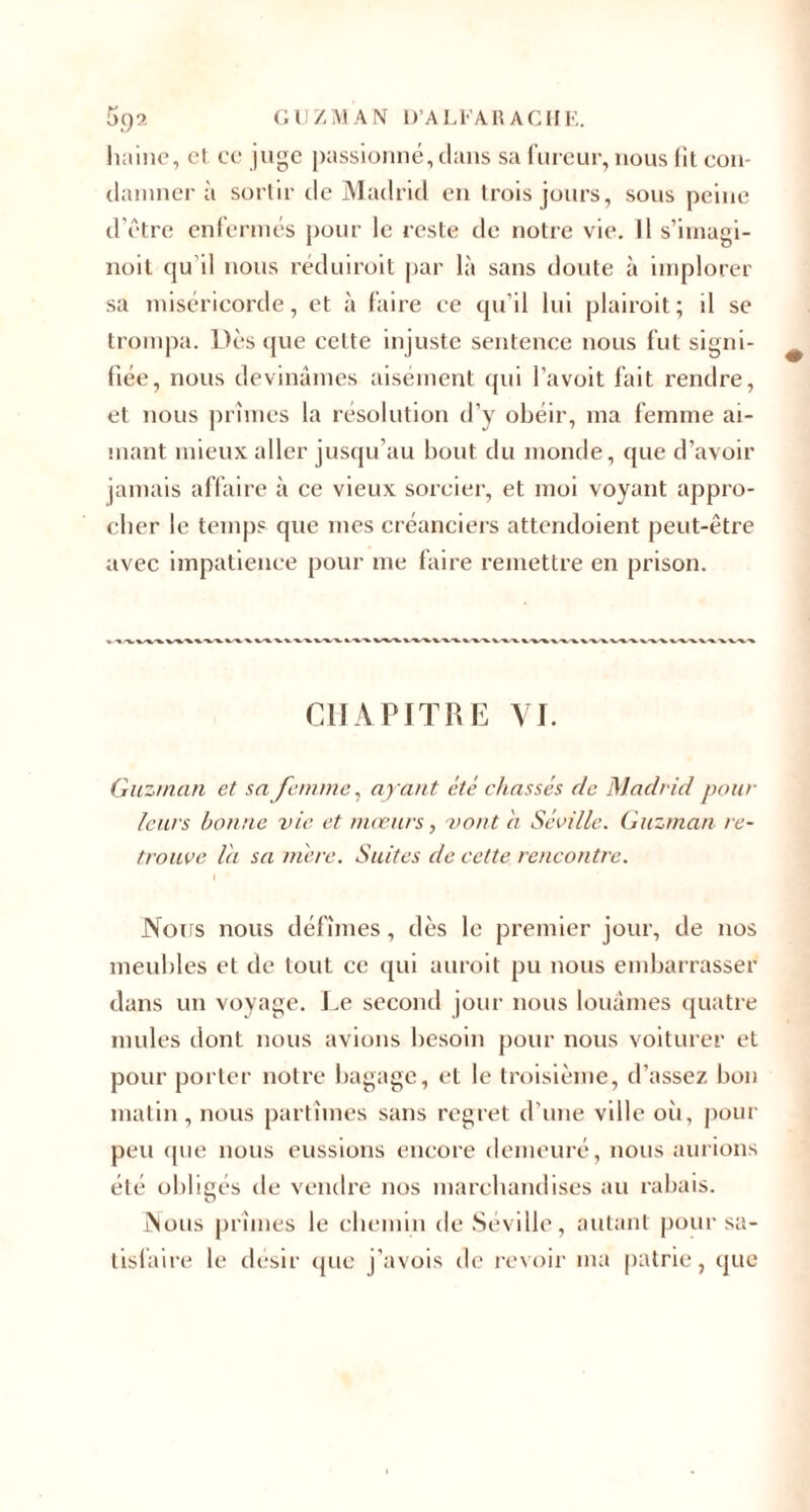 haine, et ce juge passionné, dans sa fureur, nous fit con¬ damner à sortir de Madrid en trois jours, sous peine d’être enfermés pour le reste de notre vie. Il s’imagi- noit qu’il nous réduiroit par là sans doute à implorer sa miséricorde, et à faire ce qu’il lui plairoit; il se trompa. Dès que cette injuste sentence nous fut signi¬ fiée, nous devinâmes aisément qui l’avoit fait rendre, et nous prîmes la résolution d’y obéir, ma femme ai¬ mant mieux aller jusqu’au bout du monde, que d’avoir jamais affaire à ce vieux sorcier, et moi voyant appro¬ cher le temps que mes créanciers attendoient peut-être avec impatience pour me faire remettre en prison. CHAPITRE VI. Guzman et sa femme, ayant été chassés cle Madrid pour leurs bonne vie et moeurs, vont à Séville. Guzman re¬ trouve l'a sa mère. Suites de cette rencontre. I Nous nous défîmes, dès le premier jour, de nos meubles et de tout ce qui auroit pu nous embarrasser dans un voyage. Le second jour nous louâmes quatre mules dont nous avions besoin pour nous voiturer et pour porter notre bagage, et le troisième, d’assez bon matin, nous partîmes sans regret d’une ville où, pour peu que nous eussions encore demeuré, nous aurions été obligés de vendre nos marchandises au rabais. Nous prîmes le chemin de Séville, autant pour sa¬ tisfaire le désir que j'avois de revoir ma patrie, que