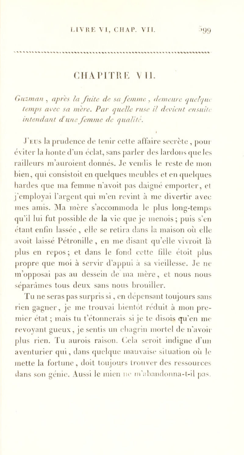 CHAPITRE VIE Gu zman , apres la fuite de sa femme , demeure quelque temps avec sa m'ere. Par quelle ruse il devient ensuite intendant dune femme de qualité. I J eus la prudence de tenir cette affaire secrète , pour éviter la honte d'un éclat, sans parler des lardons que les railleurs m’auroient donnés. Je vendis le reste de mon bien, qui consistoit en quelques meubles et en quelques bardes que ma femme n'avoit pas daigné emporter, el l'employai l'argent qui m’en revint à me divertir avec mes amis. Ma mère s’accommoda le plus long-temps qu'il lui fut possible de la vie que je menois ; puis s’en étant enfin lassée , elle se retira dans la maison où elle avoit laissé Pétronille , en me disant qu’elle vivrait là plus en repos; et dans le fond cette fille étoit plus propre que moi à servir d’appui a sa vieillesse. Je ne m’opposai pas au dessein de ma mère, et nous nous séparâmes tous deux sans nous brouiller. Tu ne seras pas surpris si, en dépensant toujours sans rien gagner, je me trouvai bientôt réduit à mon pre¬ mier état ; mais tu t’étonnerais si je te disois qu’en me revoyant gueux, je sentis un chagrin mortel de n’avoir plus rien. Tu aurais raison. Cela serait indigne d'un aventurier qui, dans quelque mauvaise situation où le mette la fortune, doit toujours trouver des ressources dans son génie. Aussi le mien ne m'abandonna-t-il pas.