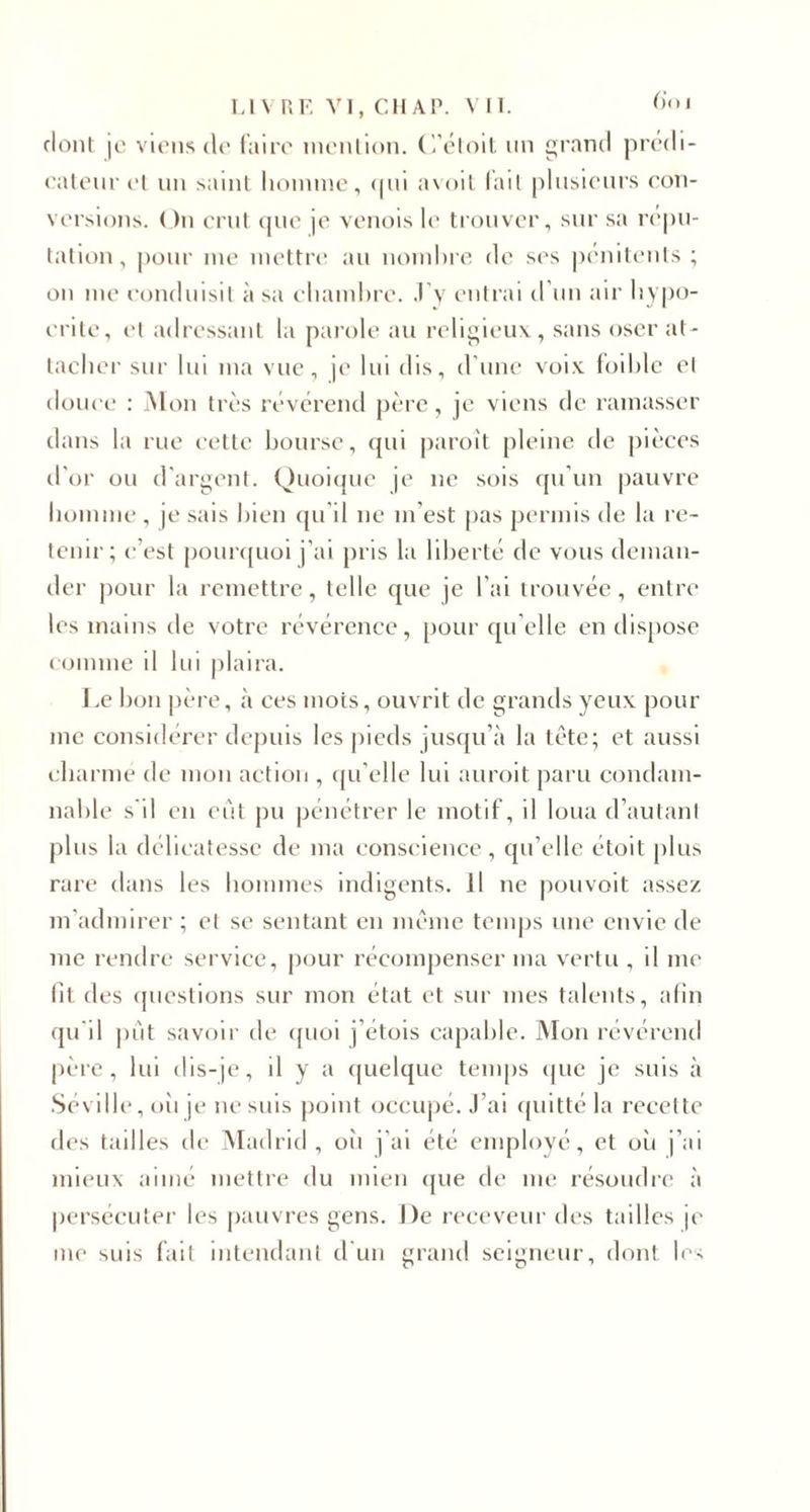 dont je viens de faire mention. C’étoit un grand prédi¬ cateur cl un saint homme, qui avoil (ail plusieurs con¬ versions. On crut que je venois le trouver, sur sa répu¬ tation, pour me mettre au nombre de ses pénitents ; on me conduisit à sa chambre, J’y entrai d’un air hypo¬ crite, et adressant la parole au religieux, sans oser at¬ tacher sur lui ma vue, je lui dis, d’une voix foi hic et douce : Mon très révérend père, je viens de ramasser dans la rue cette bourse, qui paroit pleine de pièces d’or ou d’argent. Quoique je ne sois qu’un pauvre homme , je sais bien qu’il ne m’est pas permis de la re¬ tenir; c’est pourquoi j’ai pris la liberté de vous deman¬ der pour la remettre, telle que je l’ai trouvée, entre les mains de votre révérence, pour qu elle en dispose comme il lui plaira. Le bon père, à ces mots, ouvrit de grands yeux pour me considérer depuis les pieds jusqu’à la tête; et aussi charme de mon action , qu’elle lui auroit paru condam¬ nable s’il en eut pu pénétrer le motif, il loua d’autant plus la délicatesse de ma conscience, qu’elle étoit plus rare dans les hommes indigents. Il ne pouvait assez m’admirer ; et se sentant en même temps une envie de me rendre service, pour récompenser ma vertu , il me lit des questions sur mon état et sur mes talents, afin qu’il piit savoir de quoi j’étois capable. Mon révérend père, lui dis-je, il y a quelque temps que je suis à Séville, oii je ne suis point occupé. J’ai quitté la recette des tailles de Madrid, oîi j’ai été employé, et où j’ai mieux aimé mettre du mien que de me résoudre à persécuter les pauvres gens. J)e receveur des tailles je me suis fait intendant d'un erand seieneur. dont les