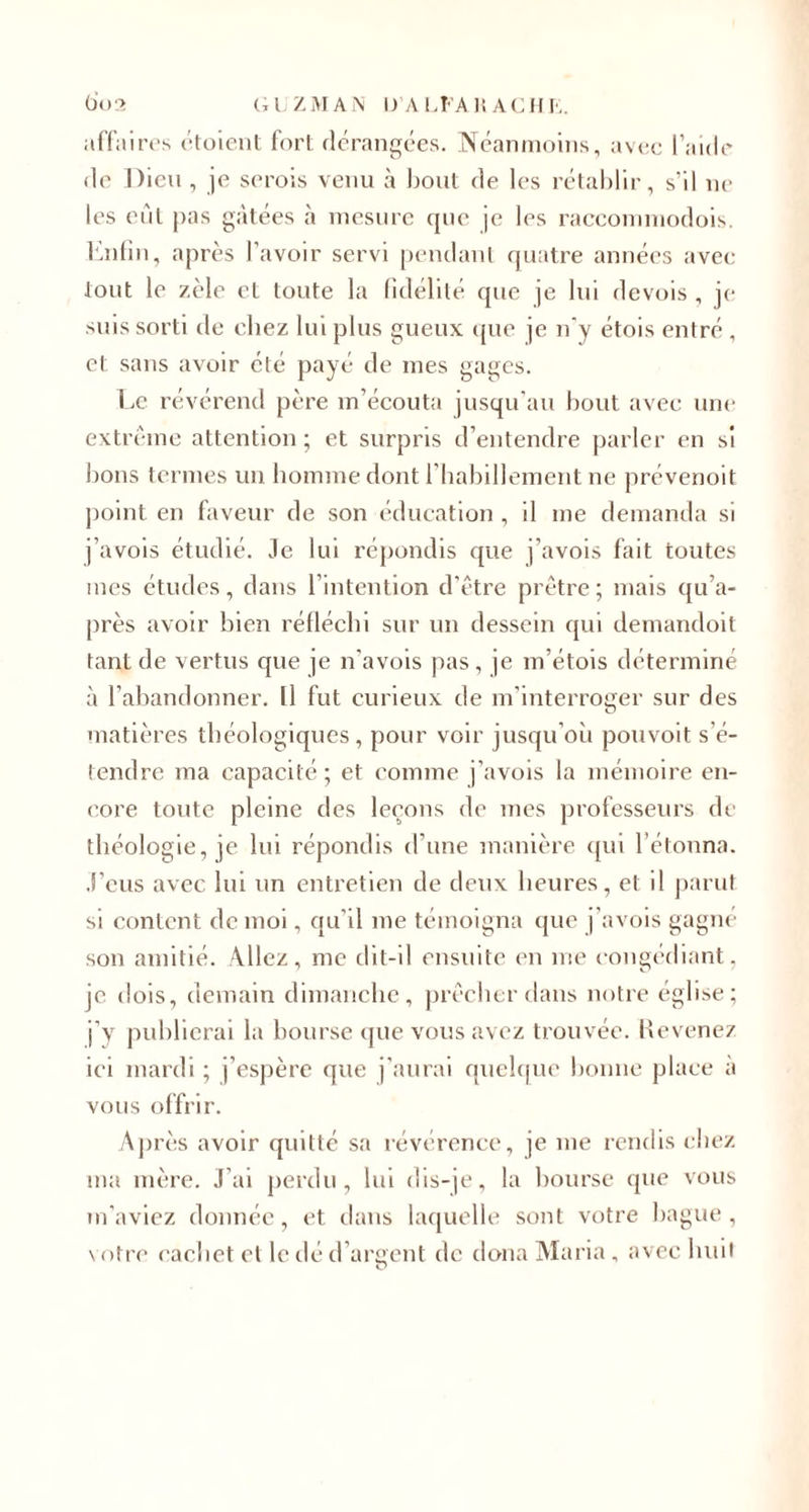 affaires étoient fort dérangées. Néanmoins, avec l’aide de Dieu, je serois venu à bout de les rétablir, s’il ne les eût pas gâtées à mesure que je les raccommodois. Enfin, après l’avoir servi pendant quatre années avec tout le zèle et toute la fidélité que je lui devois , je suis sorti de chez lui plus gueux que je n'y étois entré , et sans avoir été payé de mes gages. Le révérend père m’écouta jusqu’au bout avec une extrême attention ; et surpris d’entendre parler en si bons termes un homme dont l’habillement ne prévenoit point en faveur de son éducation , il me demanda si j’avois étudié. Je lui répondis que j’avois fait toutes mes études, dans l’intention d’être prêtre ; mais qu’a- près avoir bien réfléchi sur un dessein qui demandoit tant de vertus que je n’avois pas, je m’étois détermine à l’abandonner. Il fut curieux de m’interroger sur des matières théologiques, pour voir jusqu’où pouvoit s’é¬ tendre ma capacité; et comme j’avois la mémoire en¬ core toute pleine des leçons de mes professeurs de théologie, je lui répondis d’une manière qui l’étonna. J’eus avec lui un entretien de deux heures, et il parut si content de moi, qu’il me témoigna que j’avois gagné son amitié. Allez, me dit-il ensuite en me congédiant, je dois, demain dimanche, prêcher dans notre église; j’y publierai la bourse que vous avez trouvée. Revenez ici mardi ; j’espère que j’aurai quelque bonne place à vous offrir. Après avoir quitté sa révérence, je me rendis chez ma mère. J’ai perdu, lui dis-je, la bourse que vous m’aviez donnée, et dans laquelle sont votre bague, votre cachet et le dé d’argent de dona Maria, avec huit