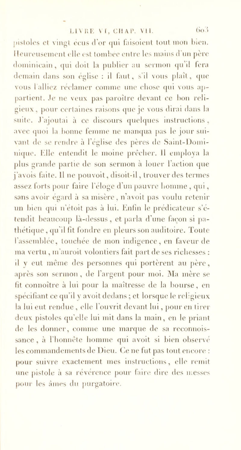 pistoles cl vingt cens d’or &lt;|ui faisoicnt tout mon bien. I leureusemcnt elle est tombée entre les mains d'un père dominicain, qui doit la publier au sermon qu'il fera demain dans son église : il faut, s’il vous plaît, que vous 1 alliez réclamer comme une chose qui vous ap¬ partient. Je ne veux pas paroître devant ce bon reli¬ gieux, pour certaines raisons que je vous dirai dans la suite. J'ajoutai à ce discours quelques instructions, avec quoi la bonne femme ne manqua pas le jour sui¬ vant de se rendre à l'église des pères de Saint-Domi¬ nique. 1.11e entendit le moine prêcher. Il employa la plus grande partie de son sermon à louer l'action que j’avois faite. Il ne pou voit, disoit-il, trouver des termes assez forts pour faire l’éloge d’un pauvre homme , qui, sans avoir égard à sa misère, n’avoit pas voulu retenir un bien qui n'étoil pas à lui. Enfin le prédicateur s’é¬ tendit beaucoup là-dessus, et parla d’une façon si pa¬ thétique , qu’il fit fondre en pleurs son auditoire. Toute l’assemblée, touchée de mon indigence, en faveur de ma vertu , m’auroil volontiers fait part de ses richesses : il v eut même des personnes qui portèrent au père, après son sermon , de l’argent pour moi. Ma mère se fit connoître à lui pour la maîtresse de la bourse, en spécifiant ce qu’il y avoit dedans ; et lorsque le religieux la lui eut rendue, elle l’ouvrit devant lui, pour en tirer deux pistoles qu’elle lui mit dans la main, en le priant de les donner, comme une marque de sa reconnois- sance , à l’honnête homme qui avoit si bien observé les commandements de Dieu. Ce ne fut pas tout encore : pour suivre exactement mes instructions, elle remit une pistole à sa révérence pour faire dire des messes pour les âmes cl11 purgatoire.