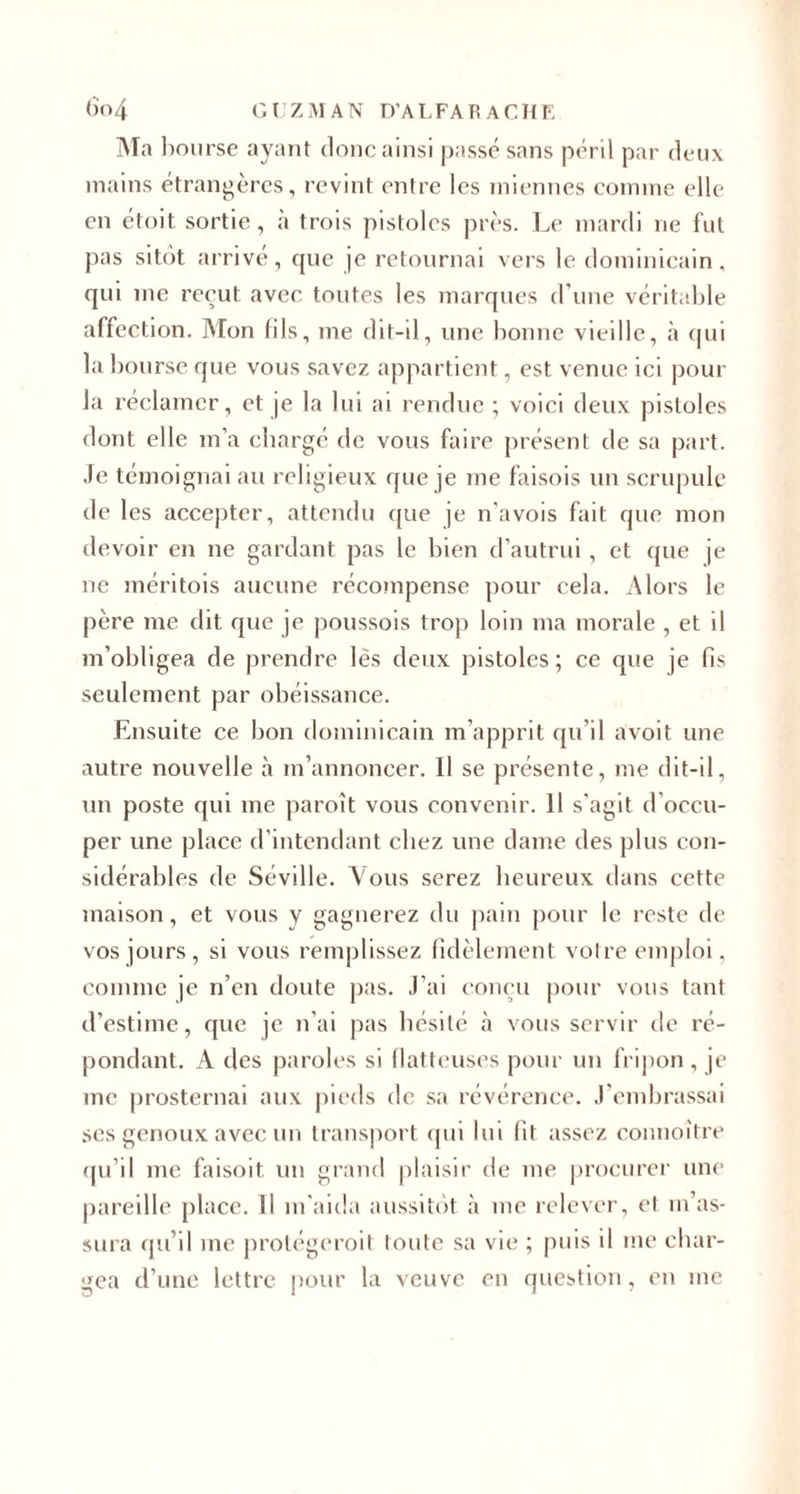 &lt;)o4 GUZMAN D’ALFARACHE Ma bourse ayant donc ainsi passé sans péril par deux mains étrangères, revint entre les miennes comme elle en étoit sortie, à trois pistolcs près. Le mardi ne fut pas sitôt arrivé, que je retournai vers le dominicain, qui me reçut avec toutes les marques d’une véritable affection. Mon fils, me dit-il, une bonne vieille, à qui la bourse que vous savez appartient, est venue ici pour la réclamer, et je la lui ai rendue ; voici deux pistoles dont elle m’a chargé de vous faire présent de sa part. Je témoignai au religieux que je me faisois un scrupule de les accepter, attendu que je n'avois fait que mon devoir en ne gardant pas le bien d’autrui, et que je ne méritois aucune récompense pour cela. Alors le père me dit que je poussois trop loin ma morale , et il m’obligea de prendre lès deux pistoles; ce que je fis seulement par obéissance. Ensuite ce bon dominicain m’apprit qu'il avoit une autre nouvelle à m’annoncer. 11 se présente, me dit-il, un poste qui me paroît vous convenir. Il s'agit d occu¬ per une place d’intendant chez une dame des plus con¬ sidérables de Séville. Vous serez heureux dans cette maison, et vous y gagnerez du pain pour le reste de vos jours , si vous remplissez fidèlement votre emploi, comme je n’en doute pas. J'ai conçu pour vous tant d’estime, que je n’ai pas hésité à vous servir de ré¬ pondant. A des paroles si flatteuses pour un fripon , je me prosternai aux pieds de sa révérence. J’embrassai ses genoux avec un transport qui lui fit assez connoitre qu’il me faisoit un grand plaisir de me procurer une pareille place. Il m’aida aussitôt à me relever, et m’as¬ sura qu’il me protégerait toute sa vie ; puis il me char¬ gea d’une lettre pour la veuve en question, en me