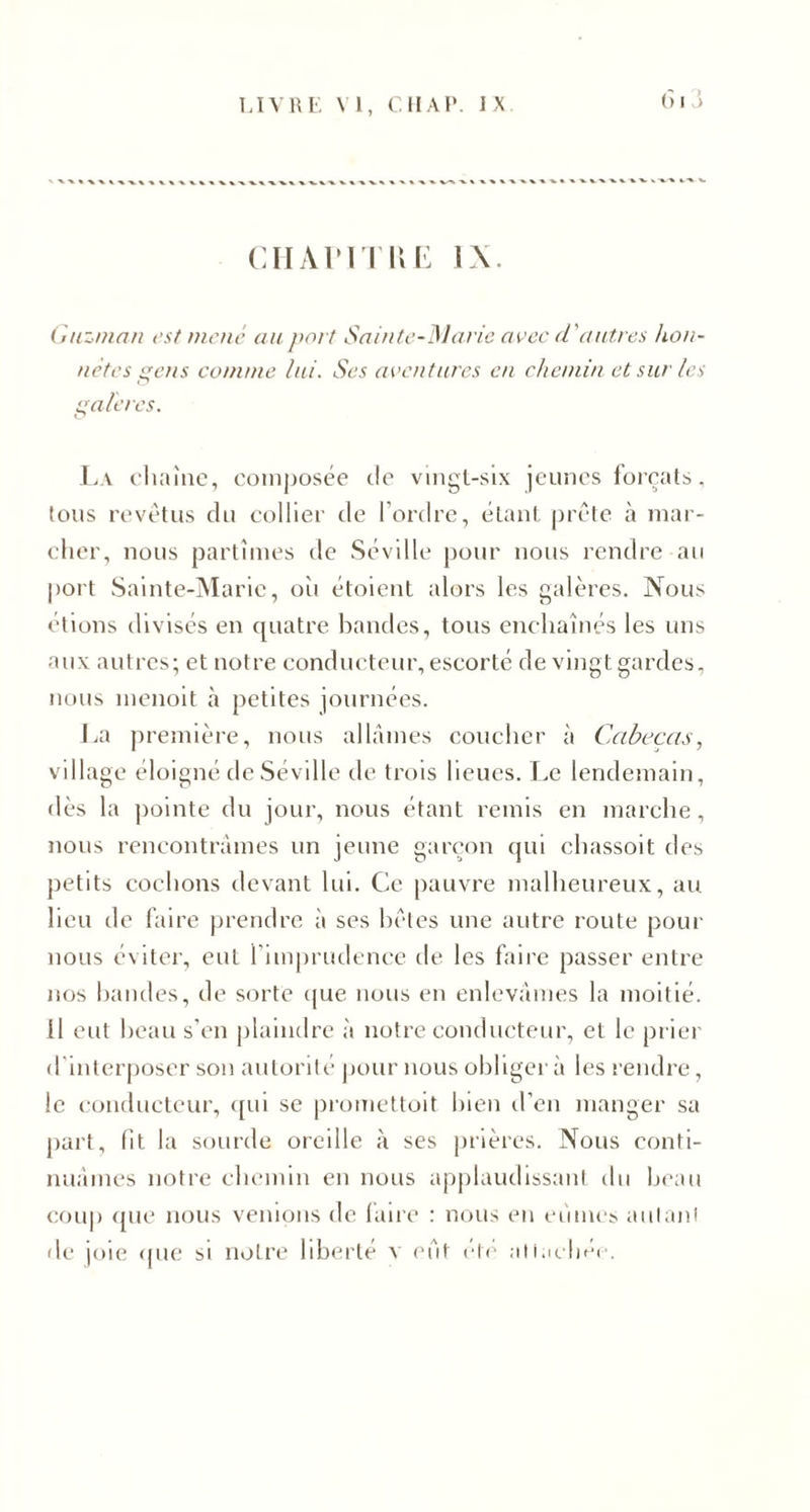 61 S CHAPITRE IX. Guzman est mené au port Sainte-Marie avec d'autres hon¬ nêtes gens comme lui. Ses aventures en chemin et sur les galères. La chaîne, composée de vingt-six jeunes forçats, tous revêtus du collier de l’ordre, étant prête à mar¬ cher, nous partîmes de Séville pour nous rendre au port Sainte-Marie, où étoient alors les galères. Nous étions divisés en quatre bandes, tous enchaînés les uns aux autres; et notre conducteur, escorté de vingt gardes, nous menoit à petites journées. La première, nous allâmes coucher à Cabeças, village éloigné de Séville de trois lieues. Le lendemain, dès la pointe du jour, nous étant remis en marche, nous rencontrâmes un jeune garçon qui chassoit des petits cochons devant lui. Ce pauvre malheureux, au lieu de faire prendre à ses bêtes une autre route pour nous éviter, eut l'imprudence de les faire passer entre nos bandes, de sorte que nous en enlevâmes la moitié. Il eut beau s’en plaindre à notre conducteur, et le prier d interposer son autorité pour nous obliger à les rendre, le conducteur, qui se promettoit bien d’en manger sa part, fît la sourde oreille à ses prières. Nous conti¬ nuâmes notre chemin en nous applaudissant du beau coup que nous venions de faire : nous en eûmes aillant de joie que si notre liberté a- eut été attachée.