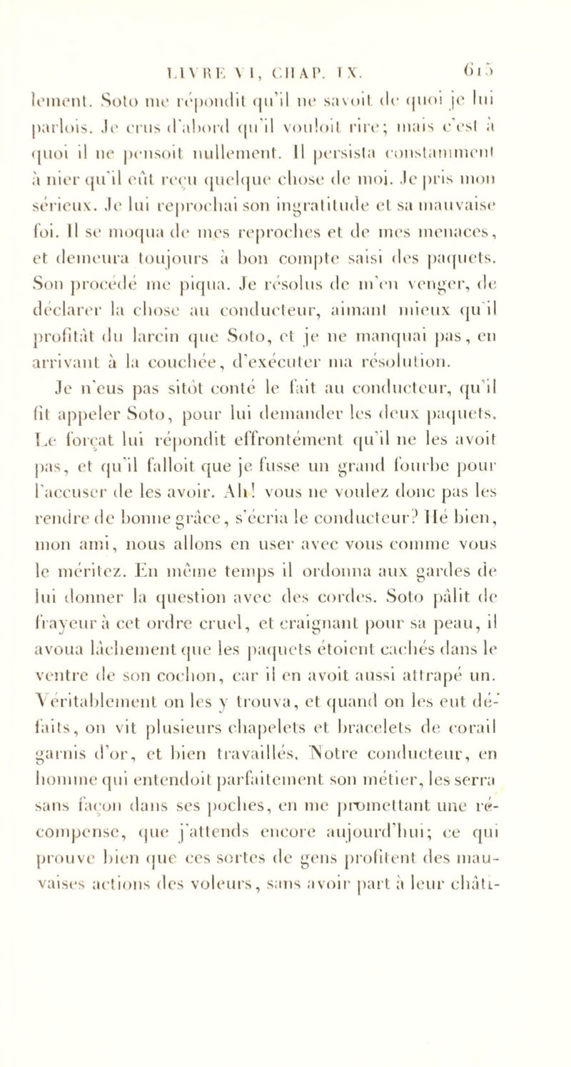 lemcnt. Soto me répondit qu’il ne savoit de tpioi je lui parlois. Je crus d'abord nu il vouloit rire; mais c'est a (juoi il ne pensoit nullement. Il persista constamment à nier qu'il eût reçu quelque chose de moi. Je pris mon sérieux. Je lui reprochai son ingratitude et sa mauvaise foi. Il se moqua de mes reproches et de mes menaces, et demeura toujours à hon compte saisi dos paquets. Son procédé me piqua. Je résolus de m’en venger, de déclarer la chose au conducteur, aimant mieux qu il profitât du larcin que Soto, et je ne manquai pas, eu arrivant à la couchée, d’exécuter ma résolution. Je n'eus pas sitôt conté le fait au conducteur, qu'il fit appeler Soto, pour lui demander les deux paquets. Le forçat lui répondit effrontément qu’il ne les avoit pas, et qu il falloit que je fusse un grand fourbe pour l'accuser île les avoir. Ah! vous ne voulez donc pas les rendre de bonne grâce, s’écria le conducteur.’ Hé bien, mon ami, nous allons en user avec vous comme vous le méritez. En même temps il ordonna aux gardes de lui donner la question avec des cordes. Soto pâlit de frayeur à cet ordre cruel, et craignant pour sa peau, il avoua lâchement que les paquets étoient cachés dans le ventre de son cochon, car il en avoit aussi attrapé un. Véritablement on les y trouva, et quand on les eut dé¬ faits, on vit plusieurs chapelets et bracelets de corail garnis d’or, et bien travaillés. INotre conducteur, en homme qui entendoit parfaitement son métier, les serra sans façon dans ses poches, en me promettant une ré¬ compense, que j'attends encore aujourd’hui; ce qui prouve bien que ces sortes de gens profitent des mau¬ vaises actions des voleurs, sans avoir part à leur eliâti-