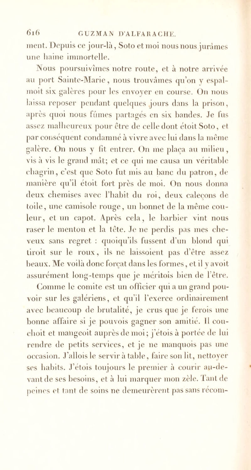 ment. Depuis ce jour-là, Soto et moi nous nous jurâmes une haine immortelle. Nous poursuivîmes notre route, et à notre arrivée au port Sainte-Marie, nous trouvâmes qu’on y espal- moit six galères pour les envoyer en course. On nous laissa reposer pendant quelques jours dans la prison, après quoi nous fumes partagés en six bandes. Je fus assez malheureux pour être de celle dont étoitSoto, et par conséquent condamné à vivre avec lui dans la même galère. On nous y lit entrer. On me plaça au milieu, vis à vis le grand mât; et ce qui me causa un véritable chagrin, c’est que Soto fut mis au banc du patron, de manière qu’il étoil fort près de moi. On nous donna deux chemises avec l’habit du roi, deux caleçons de toile, une camisole rouge, un bonnet de la même cou¬ leur, et un capot. Après cela, le barbier vint nous raser le menton et la tête. Je ne perdis pas mes che¬ veux sans regret : quoiqu’ils fussent d'un blond qui tiroit sur le roux, ils ne laissoient pas d’être assez beaux. Me voilà donc forçat dans les formes, et il yavoit assurément long-temps que je méritois bien de 1 être. Comme le comité est un officier qui a un grand pou¬ voir sur les galériens, et qu’il l'exerce ordinairement avec beaucoup de brutalité, je crus que je ferois une bonne affaire si je pouvois gagner son amitié. Il cou- clioit et mangeoit auprès de moi; j’étois à portée de lui rendre de petits services, et je ne manquois pas une occasion. J’allois le servir à table, faire son lit, nettoyer ses habits. J’étois toujours le premier à courir au-de¬ vant de ses besoins, et à lui marquer mon zèle. Tant de peines et tant de soins ne demeurèrent pas sans récom-